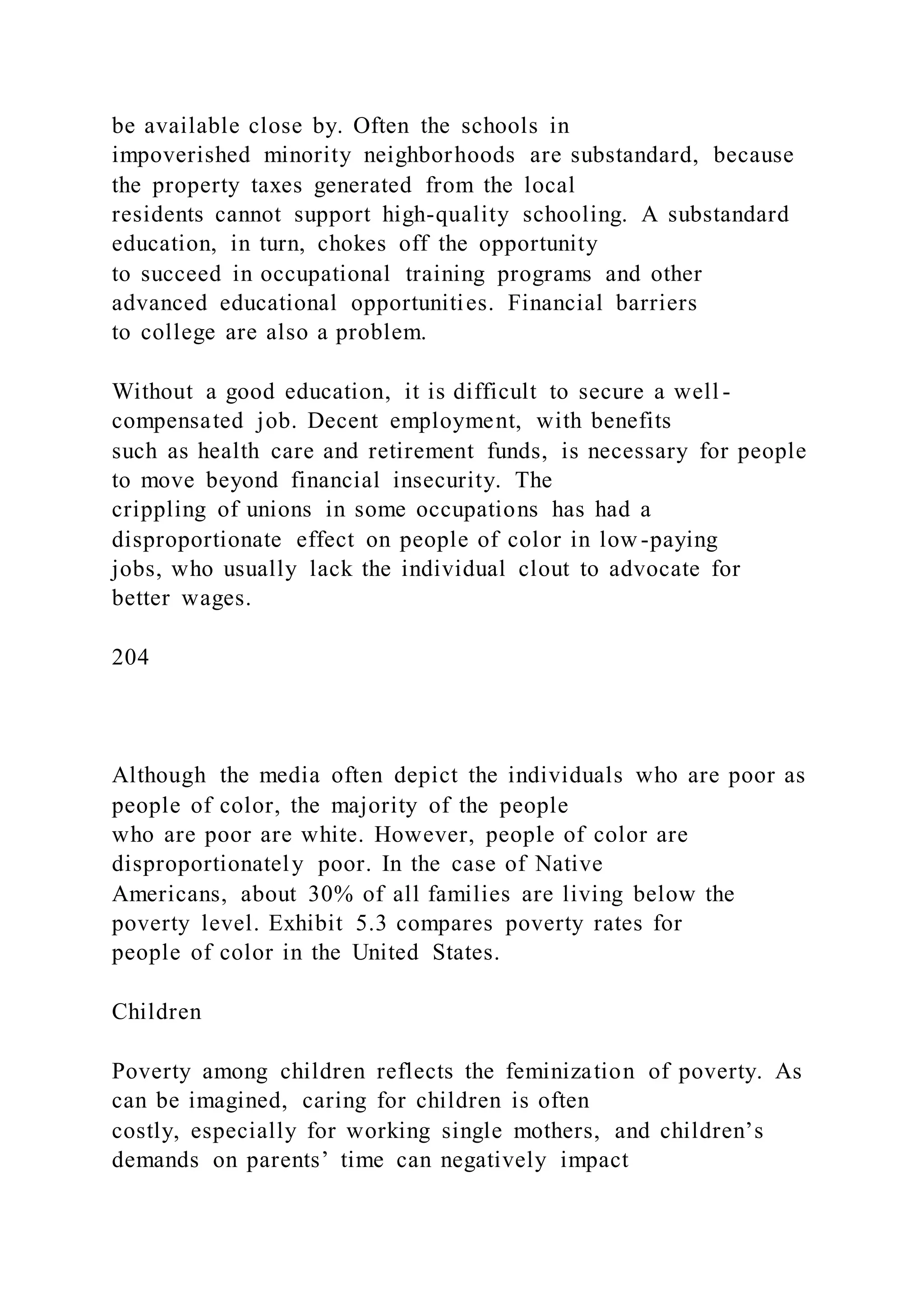 be available close by. Often the schools in
impoverished minority neighborhoods are substandard, because
the property taxes generated from the local
residents cannot support high-quality schooling. A substandard
education, in turn, chokes off the opportunity
to succeed in occupational training programs and other
advanced educational opportunities. Financial barriers
to college are also a problem.
Without a good education, it is difficult to secure a well -
compensated job. Decent employment, with benefits
such as health care and retirement funds, is necessary for people
to move beyond financial insecurity. The
crippling of unions in some occupations has had a
disproportionate effect on people of color in low -paying
jobs, who usually lack the individual clout to advocate for
better wages.
204
Although the media often depict the individuals who are poor as
people of color, the majority of the people
who are poor are white. However, people of color are
disproportionately poor. In the case of Native
Americans, about 30% of all families are living below the
poverty level. Exhibit 5.3 compares poverty rates for
people of color in the United States.
Children
Poverty among children reflects the feminization of poverty. As
can be imagined, caring for children is often
costly, especially for working single mothers, and children’s
demands on parents’ time can negatively impact
 