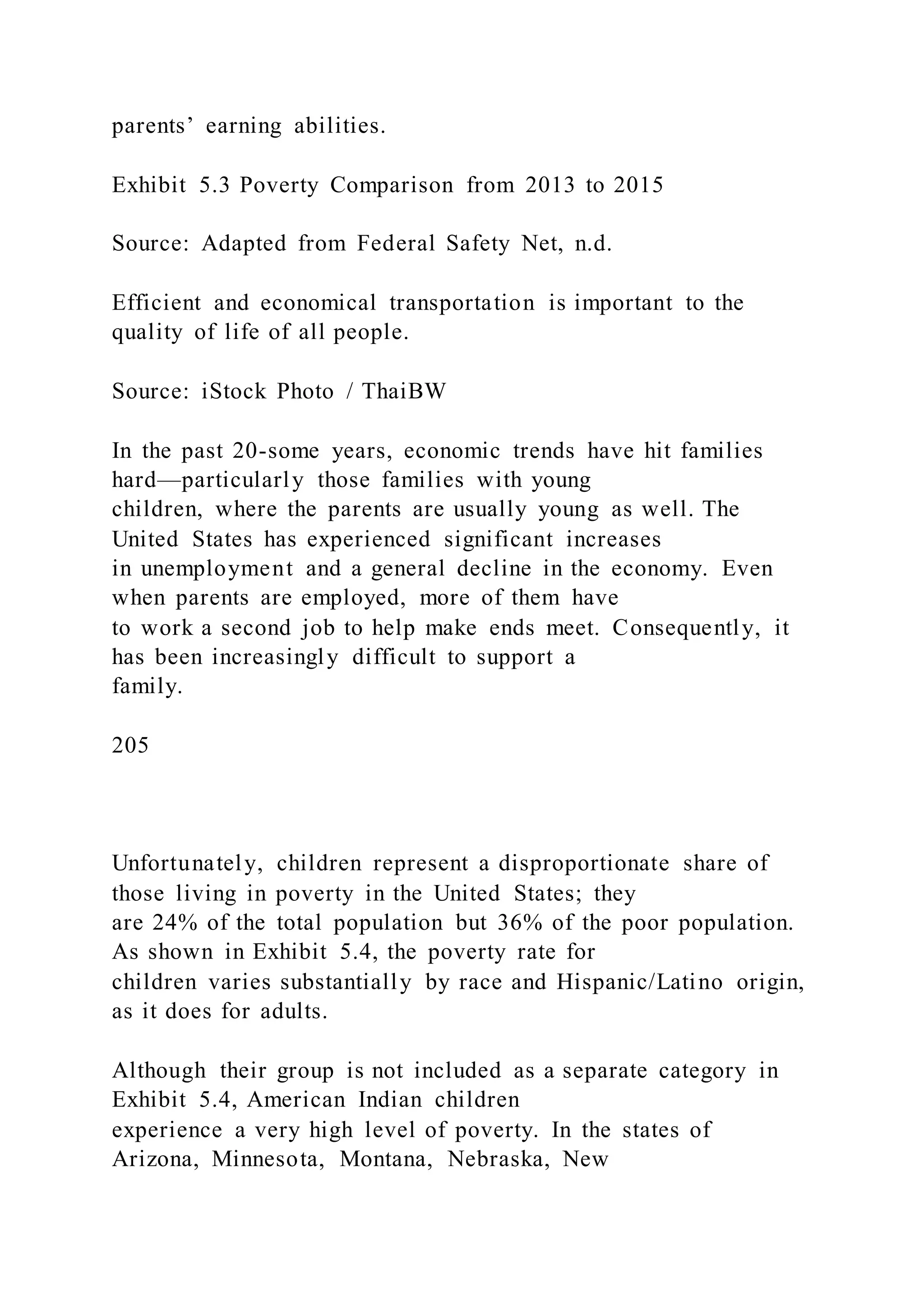 parents’ earning abilities.
Exhibit 5.3 Poverty Comparison from 2013 to 2015
Source: Adapted from Federal Safety Net, n.d.
Efficient and economical transportation is important to the
quality of life of all people.
Source: iStock Photo / ThaiBW
In the past 20-some years, economic trends have hit families
hard—particularly those families with young
children, where the parents are usually young as well. The
United States has experienced significant increases
in unemployment and a general decline in the economy. Even
when parents are employed, more of them have
to work a second job to help make ends meet. Consequently, it
has been increasingly difficult to support a
family.
205
Unfortunately, children represent a disproportionate share of
those living in poverty in the United States; they
are 24% of the total population but 36% of the poor population.
As shown in Exhibit 5.4, the poverty rate for
children varies substantially by race and Hispanic/Latino origin,
as it does for adults.
Although their group is not included as a separate category in
Exhibit 5.4, American Indian children
experience a very high level of poverty. In the states of
Arizona, Minnesota, Montana, Nebraska, New
 