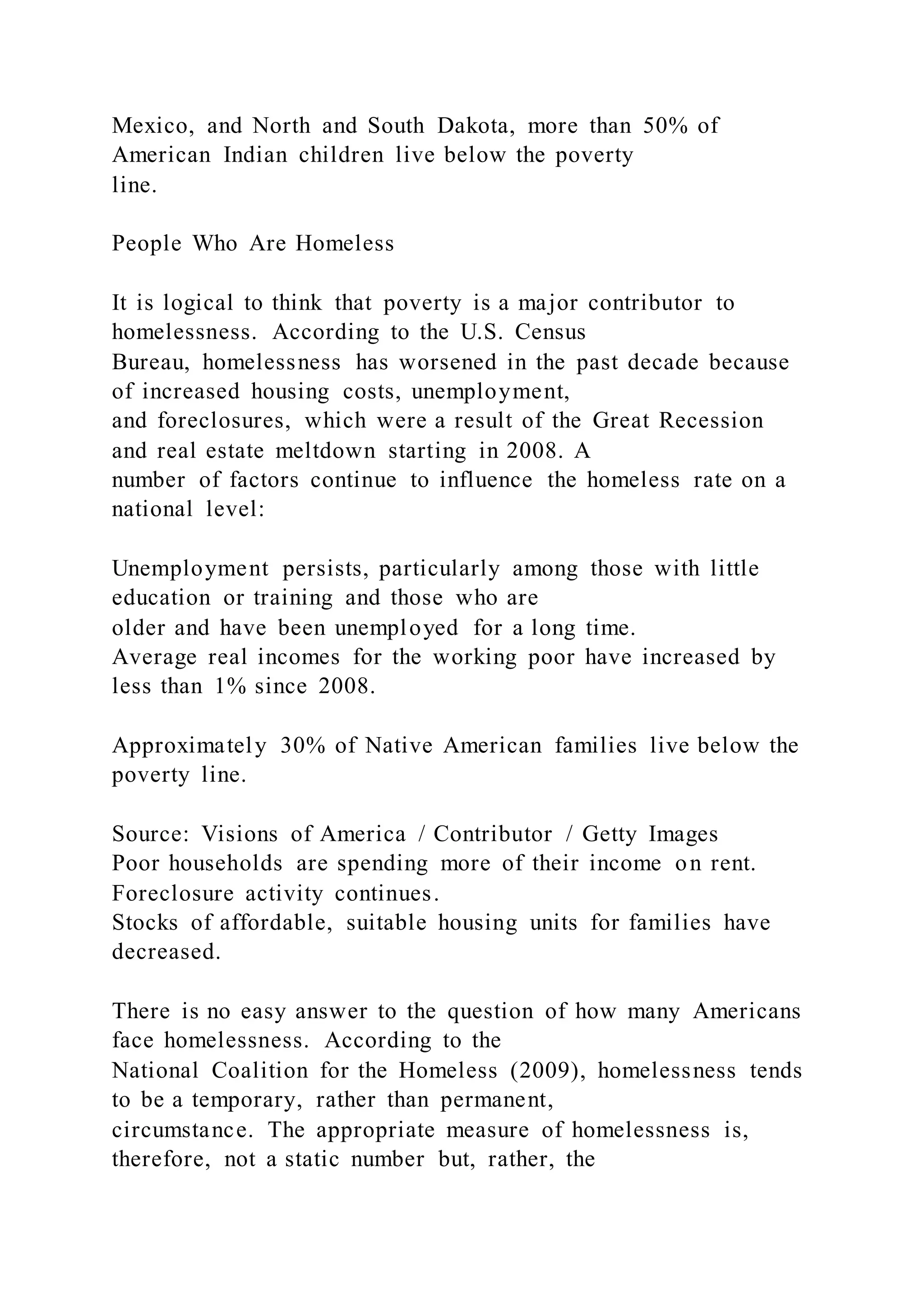 Mexico, and North and South Dakota, more than 50% of
American Indian children live below the poverty
line.
People Who Are Homeless
It is logical to think that poverty is a major contributor to
homelessness. According to the U.S. Census
Bureau, homelessness has worsened in the past decade because
of increased housing costs, unemployment,
and foreclosures, which were a result of the Great Recession
and real estate meltdown starting in 2008. A
number of factors continue to influence the homeless rate on a
national level:
Unemployment persists, particularly among those with little
education or training and those who are
older and have been unemployed for a long time.
Average real incomes for the working poor have increased by
less than 1% since 2008.
Approximately 30% of Native American families live below the
poverty line.
Source: Visions of America / Contributor / Getty Images
Poor households are spending more of their income on rent.
Foreclosure activity continues.
Stocks of affordable, suitable housing units for families have
decreased.
There is no easy answer to the question of how many Americans
face homelessness. According to the
National Coalition for the Homeless (2009), homelessness tends
to be a temporary, rather than permanent,
circumstance. The appropriate measure of homelessness is,
therefore, not a static number but, rather, the
 