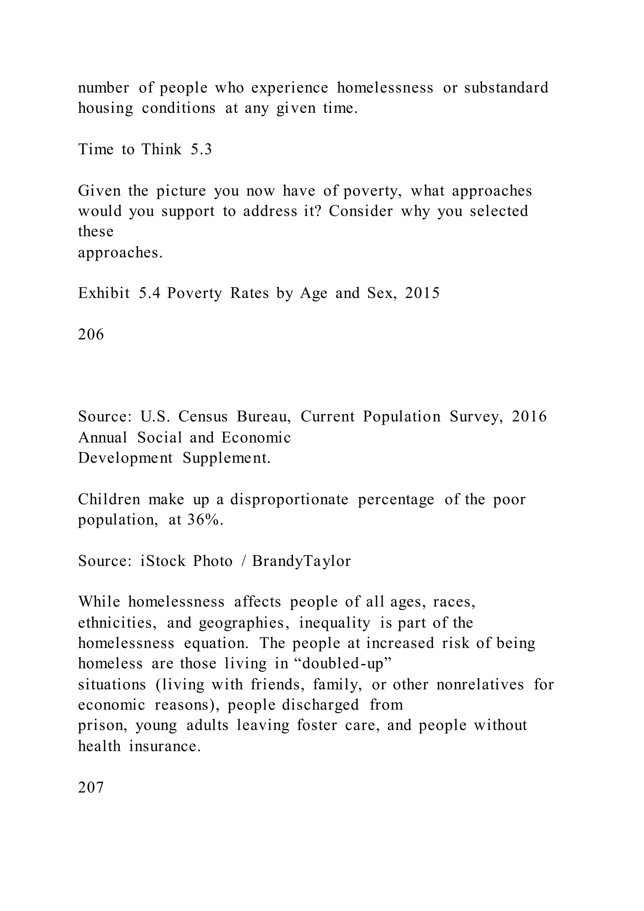 number of people who experience homelessness or substandard
housing conditions at any given time.
Time to Think 5.3
Given the picture you now have of poverty, what approaches
would you support to address it? Consider why you selected
these
approaches.
Exhibit 5.4 Poverty Rates by Age and Sex, 2015
206
Source: U.S. Census Bureau, Current Population Survey, 2016
Annual Social and Economic
Development Supplement.
Children make up a disproportionate percentage of the poor
population, at 36%.
Source: iStock Photo / BrandyTaylor
While homelessness affects people of all ages, races,
ethnicities, and geographies, inequality is part of the
homelessness equation. The people at increased risk of being
homeless are those living in “doubled-up”
situations (living with friends, family, or other nonrelatives for
economic reasons), people discharged from
prison, young adults leaving foster care, and people without
health insurance.
207
 
