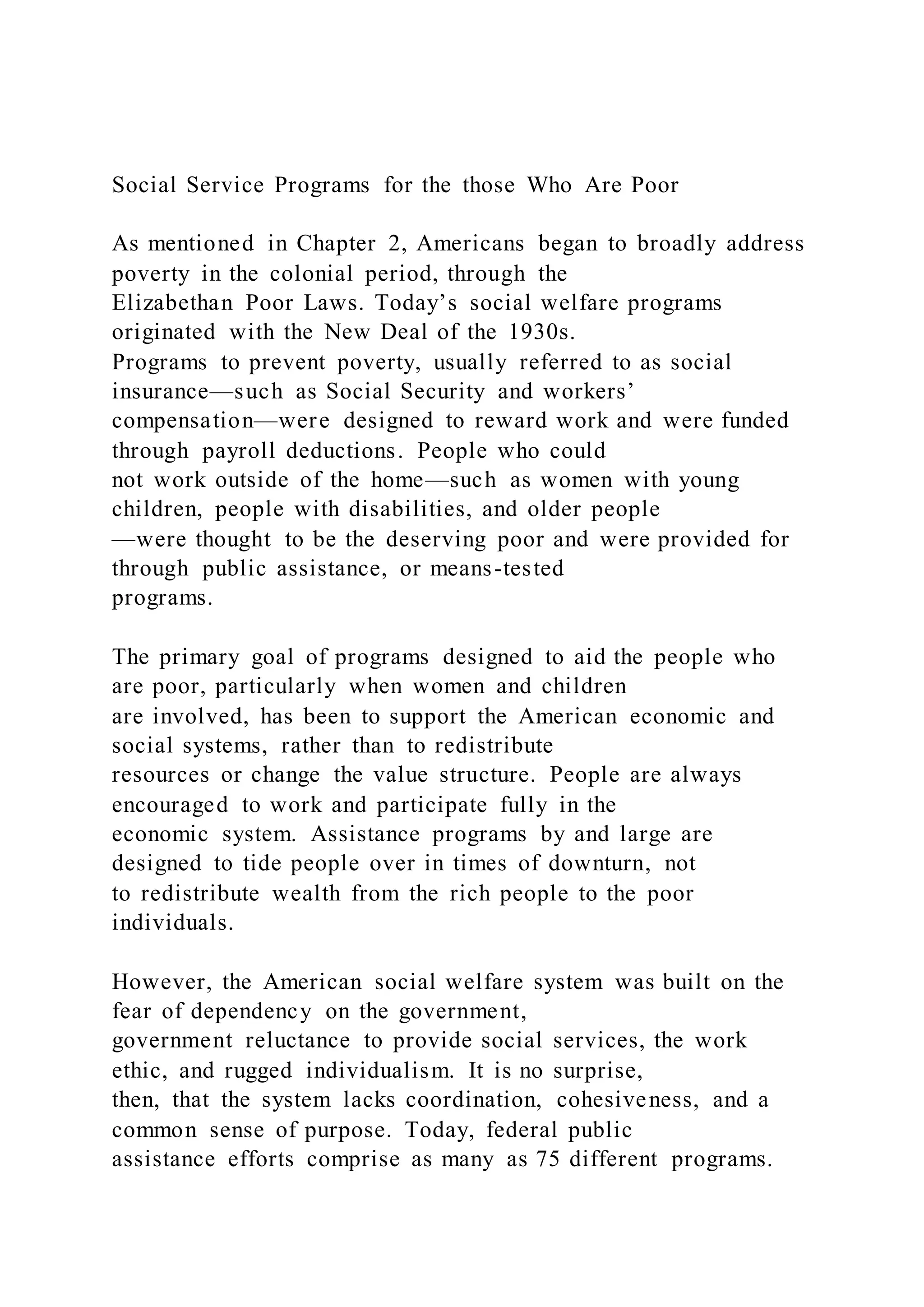 Social Service Programs for the those Who Are Poor
As mentioned in Chapter 2, Americans began to broadly address
poverty in the colonial period, through the
Elizabethan Poor Laws. Today’s social welfare programs
originated with the New Deal of the 1930s.
Programs to prevent poverty, usually referred to as social
insurance—such as Social Security and workers’
compensation—were designed to reward work and were funded
through payroll deductions. People who could
not work outside of the home—such as women with young
children, people with disabilities, and older people
—were thought to be the deserving poor and were provided for
through public assistance, or means-tested
programs.
The primary goal of programs designed to aid the people who
are poor, particularly when women and children
are involved, has been to support the American economic and
social systems, rather than to redistribute
resources or change the value structure. People are always
encouraged to work and participate fully in the
economic system. Assistance programs by and large are
designed to tide people over in times of downturn, not
to redistribute wealth from the rich people to the poor
individuals.
However, the American social welfare system was built on the
fear of dependency on the government,
government reluctance to provide social services, the work
ethic, and rugged individualism. It is no surprise,
then, that the system lacks coordination, cohesiveness, and a
common sense of purpose. Today, federal public
assistance efforts comprise as many as 75 different programs.
 