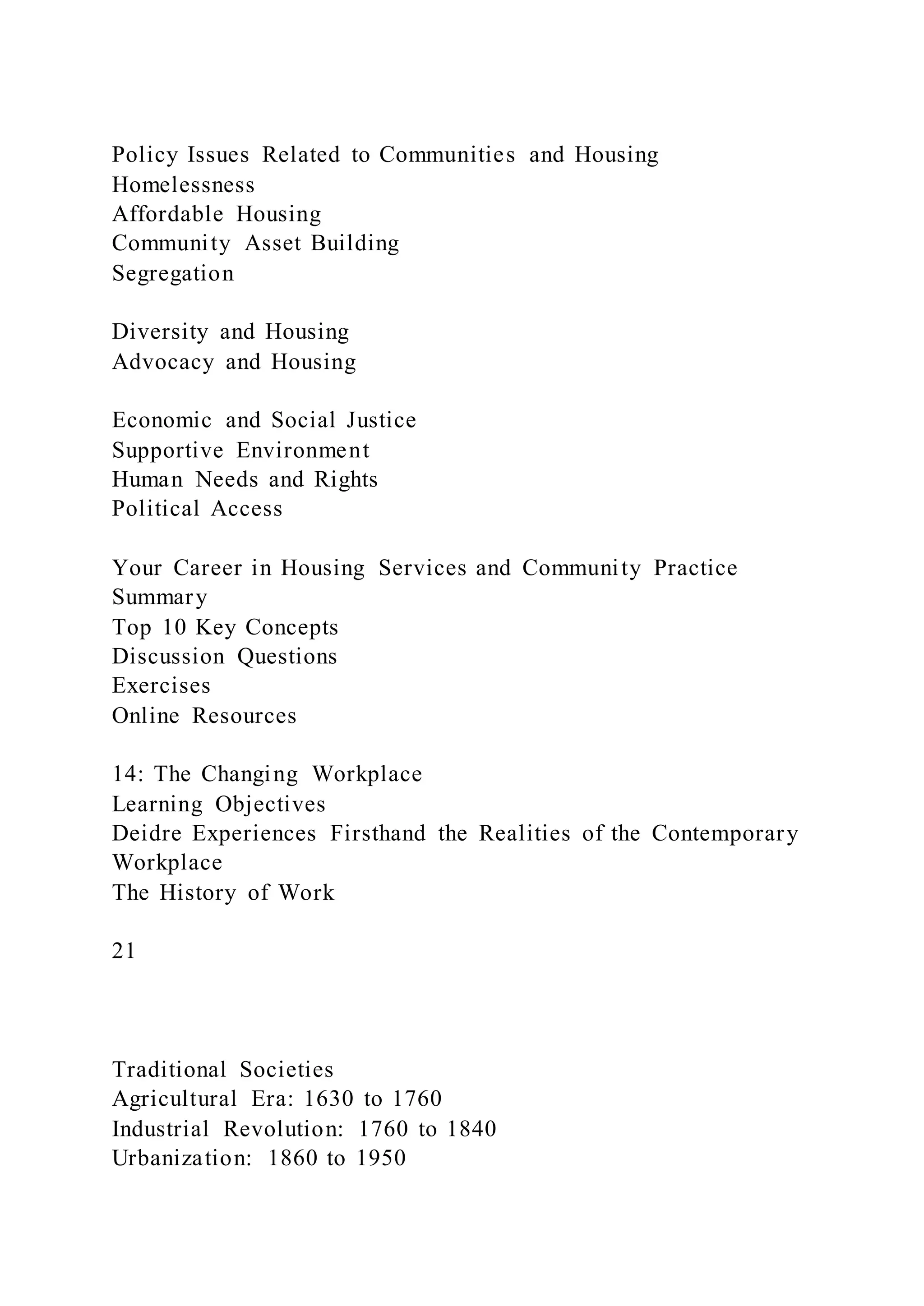 Policy Issues Related to Communities and Housing
Homelessness
Affordable Housing
Community Asset Building
Segregation
Diversity and Housing
Advocacy and Housing
Economic and Social Justice
Supportive Environment
Human Needs and Rights
Political Access
Your Career in Housing Services and Community Practice
Summary
Top 10 Key Concepts
Discussion Questions
Exercises
Online Resources
14: The Changing Workplace
Learning Objectives
Deidre Experiences Firsthand the Realities of the Contemporary
Workplace
The History of Work
21
Traditional Societies
Agricultural Era: 1630 to 1760
Industrial Revolution: 1760 to 1840
Urbanization: 1860 to 1950
 