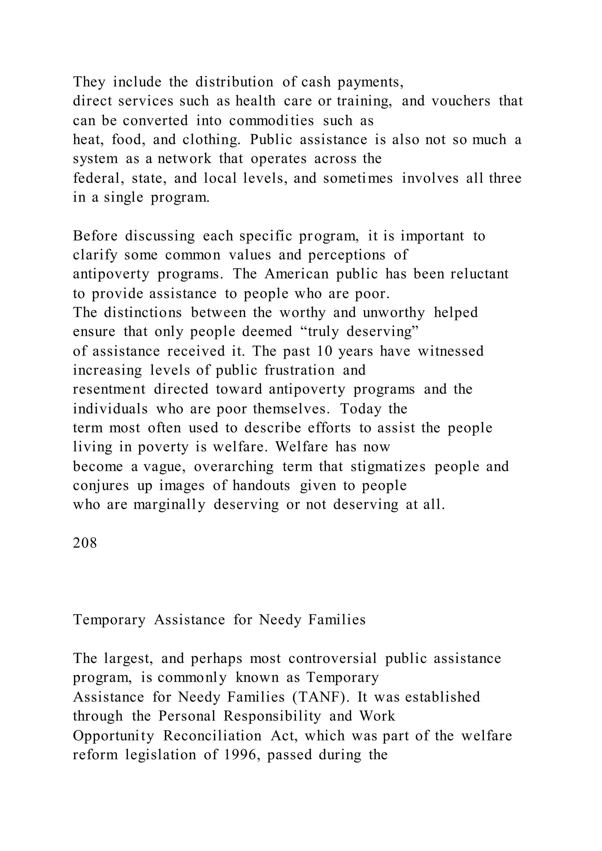 They include the distribution of cash payments,
direct services such as health care or training, and vouchers that
can be converted into commodities such as
heat, food, and clothing. Public assistance is also not so much a
system as a network that operates across the
federal, state, and local levels, and sometimes involves all three
in a single program.
Before discussing each specific program, it is important to
clarify some common values and perceptions of
antipoverty programs. The American public has been reluctant
to provide assistance to people who are poor.
The distinctions between the worthy and unworthy helped
ensure that only people deemed “truly deserving”
of assistance received it. The past 10 years have witnessed
increasing levels of public frustration and
resentment directed toward antipoverty programs and the
individuals who are poor themselves. Today the
term most often used to describe efforts to assist the people
living in poverty is welfare. Welfare has now
become a vague, overarching term that stigmatizes people and
conjures up images of handouts given to people
who are marginally deserving or not deserving at all.
208
Temporary Assistance for Needy Families
The largest, and perhaps most controversial public assistance
program, is commonly known as Temporary
Assistance for Needy Families (TANF). It was established
through the Personal Responsibility and Work
Opportunity Reconciliation Act, which was part of the welfare
reform legislation of 1996, passed during the
 