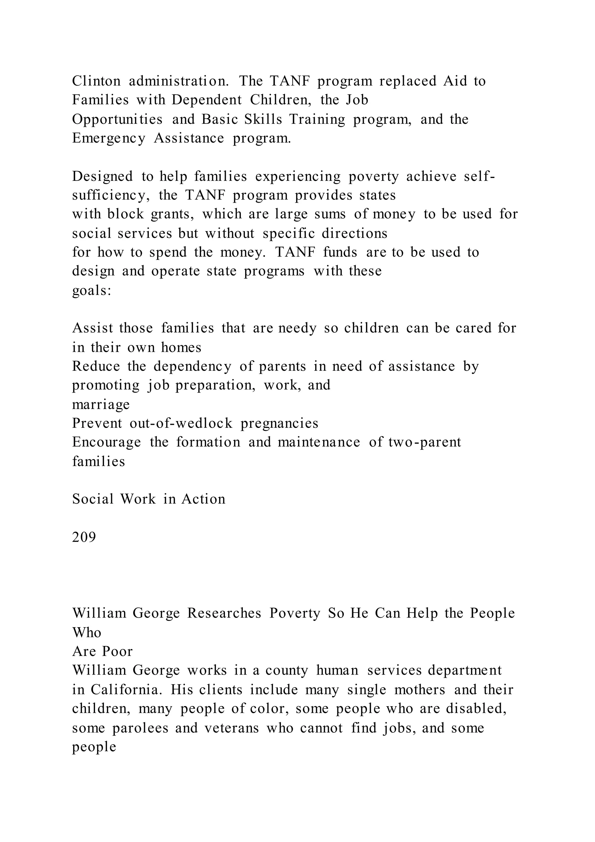 Clinton administration. The TANF program replaced Aid to
Families with Dependent Children, the Job
Opportunities and Basic Skills Training program, and the
Emergency Assistance program.
Designed to help families experiencing poverty achieve self-
sufficiency, the TANF program provides states
with block grants, which are large sums of money to be used for
social services but without specific directions
for how to spend the money. TANF funds are to be used to
design and operate state programs with these
goals:
Assist those families that are needy so children can be cared for
in their own homes
Reduce the dependency of parents in need of assistance by
promoting job preparation, work, and
marriage
Prevent out-of-wedlock pregnancies
Encourage the formation and maintenance of two-parent
families
Social Work in Action
209
William George Researches Poverty So He Can Help the People
Who
Are Poor
William George works in a county human services department
in California. His clients include many single mothers and their
children, many people of color, some people who are disabled,
some parolees and veterans who cannot find jobs, and some
people
 