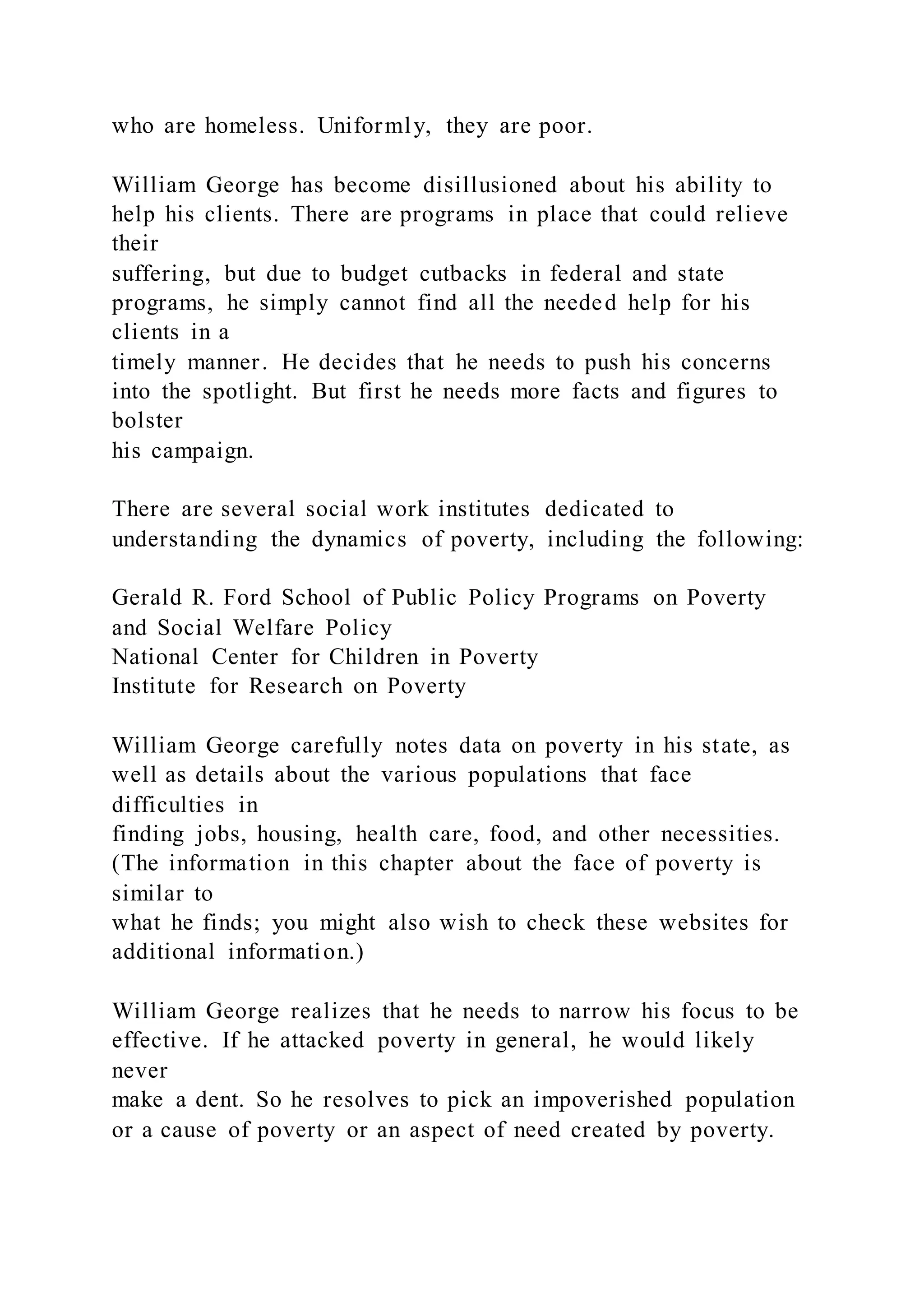 who are homeless. Uniformly, they are poor.
William George has become disillusioned about his ability to
help his clients. There are programs in place that could relieve
their
suffering, but due to budget cutbacks in federal and state
programs, he simply cannot find all the needed help for his
clients in a
timely manner. He decides that he needs to push his concerns
into the spotlight. But first he needs more facts and figures to
bolster
his campaign.
There are several social work institutes dedicated to
understanding the dynamics of poverty, including the following:
Gerald R. Ford School of Public Policy Programs on Poverty
and Social Welfare Policy
National Center for Children in Poverty
Institute for Research on Poverty
William George carefully notes data on poverty in his state, as
well as details about the various populations that face
difficulties in
finding jobs, housing, health care, food, and other necessities.
(The information in this chapter about the face of poverty is
similar to
what he finds; you might also wish to check these websites for
additional information.)
William George realizes that he needs to narrow his focus to be
effective. If he attacked poverty in general, he would likely
never
make a dent. So he resolves to pick an impoverished population
or a cause of poverty or an aspect of need created by poverty.
 