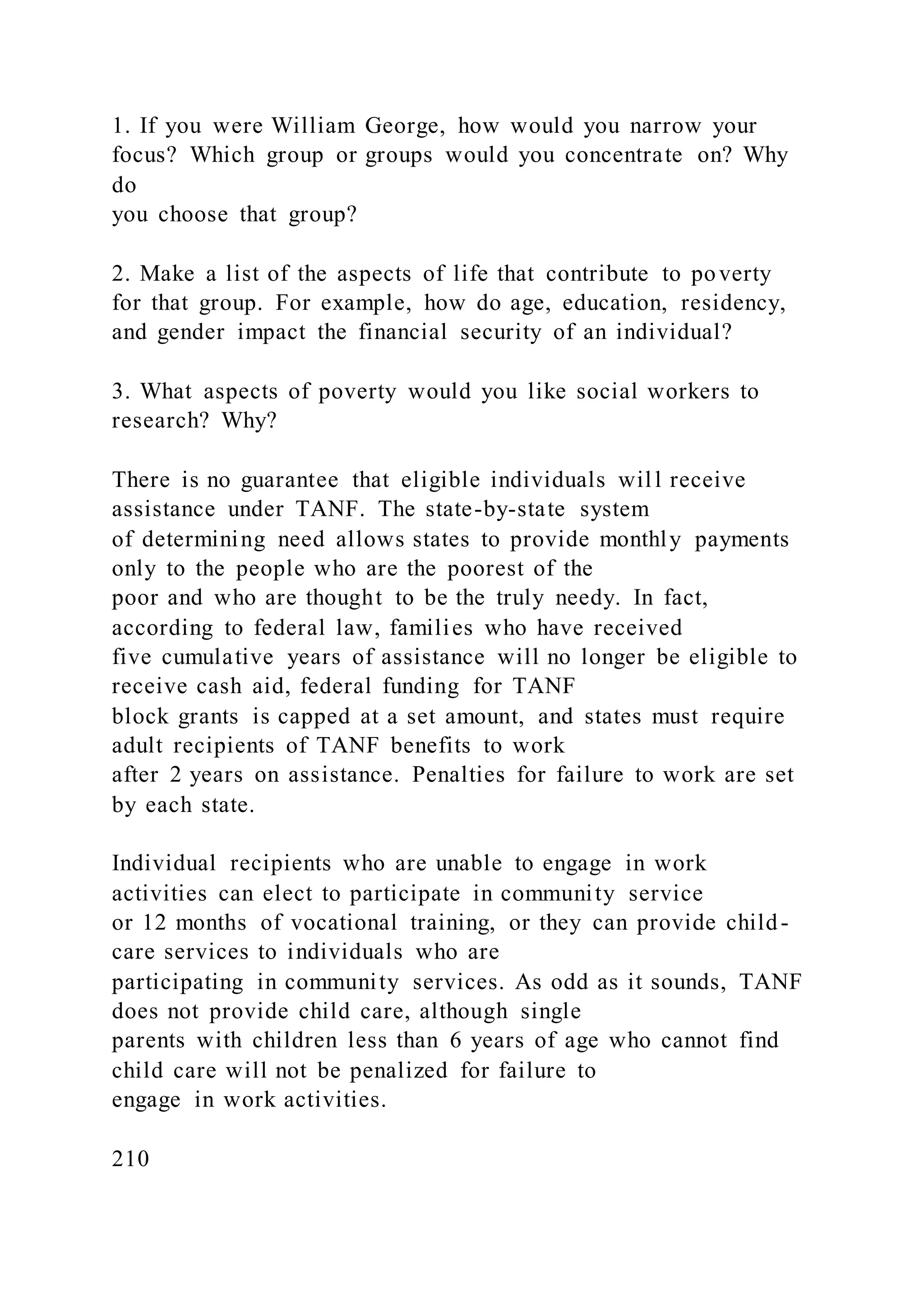 1. If you were William George, how would you narrow your
focus? Which group or groups would you concentrate on? Why
do
you choose that group?
2. Make a list of the aspects of life that contribute to poverty
for that group. For example, how do age, education, residency,
and gender impact the financial security of an individual?
3. What aspects of poverty would you like social workers to
research? Why?
There is no guarantee that eligible individuals will receive
assistance under TANF. The state-by-state system
of determining need allows states to provide monthly payments
only to the people who are the poorest of the
poor and who are thought to be the truly needy. In fact,
according to federal law, families who have received
five cumulative years of assistance will no longer be eligible to
receive cash aid, federal funding for TANF
block grants is capped at a set amount, and states must require
adult recipients of TANF benefits to work
after 2 years on assistance. Penalties for failure to work are set
by each state.
Individual recipients who are unable to engage in work
activities can elect to participate in community service
or 12 months of vocational training, or they can provide child-
care services to individuals who are
participating in community services. As odd as it sounds, TANF
does not provide child care, although single
parents with children less than 6 years of age who cannot find
child care will not be penalized for failure to
engage in work activities.
210
 