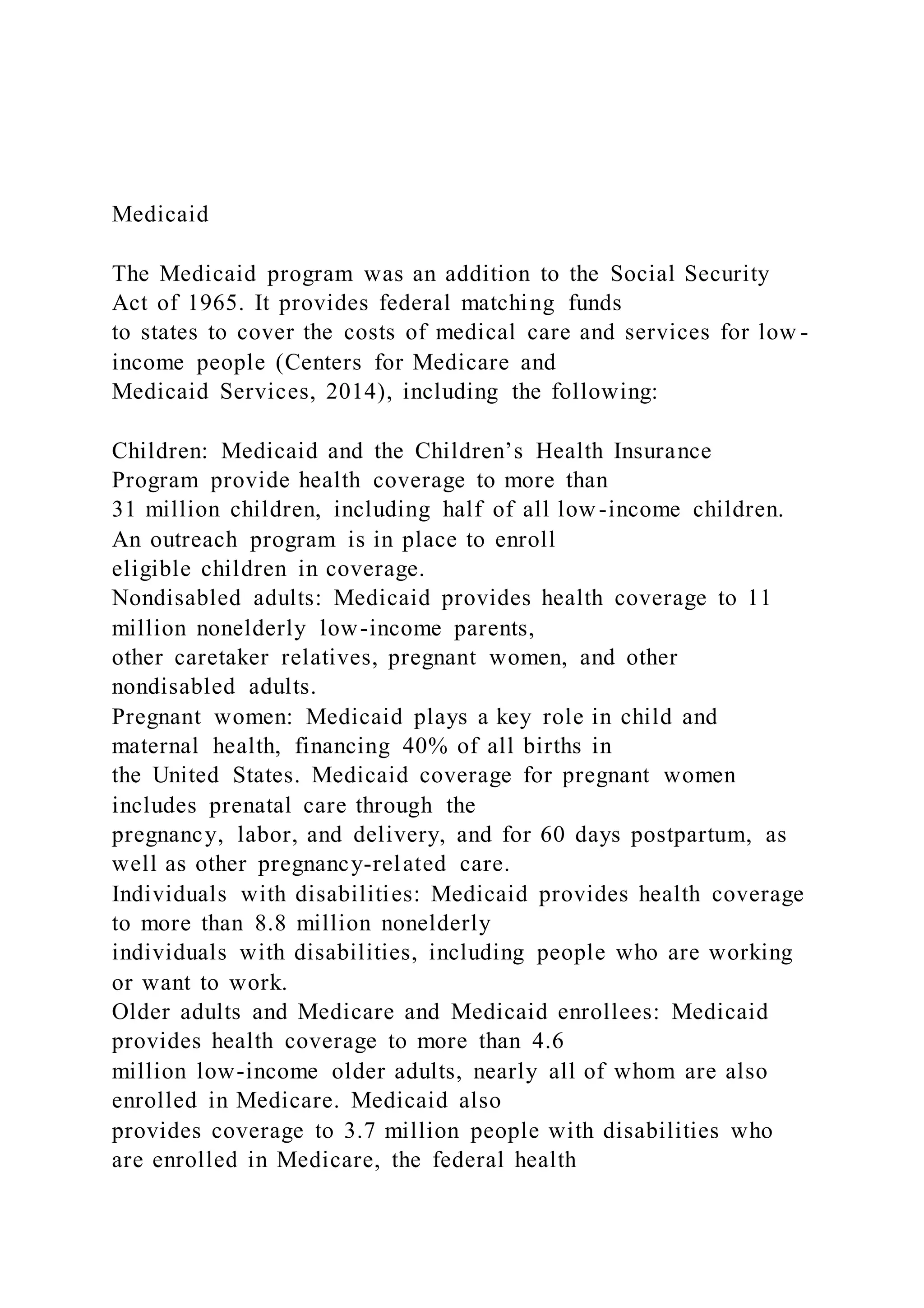 Medicaid
The Medicaid program was an addition to the Social Security
Act of 1965. It provides federal matching funds
to states to cover the costs of medical care and services for low -
income people (Centers for Medicare and
Medicaid Services, 2014), including the following:
Children: Medicaid and the Children’s Health Insurance
Program provide health coverage to more than
31 million children, including half of all low-income children.
An outreach program is in place to enroll
eligible children in coverage.
Nondisabled adults: Medicaid provides health coverage to 11
million nonelderly low-income parents,
other caretaker relatives, pregnant women, and other
nondisabled adults.
Pregnant women: Medicaid plays a key role in child and
maternal health, financing 40% of all births in
the United States. Medicaid coverage for pregnant women
includes prenatal care through the
pregnancy, labor, and delivery, and for 60 days postpartum, as
well as other pregnancy-related care.
Individuals with disabilities: Medicaid provides health coverage
to more than 8.8 million nonelderly
individuals with disabilities, including people who are working
or want to work.
Older adults and Medicare and Medicaid enrollees: Medicaid
provides health coverage to more than 4.6
million low-income older adults, nearly all of whom are also
enrolled in Medicare. Medicaid also
provides coverage to 3.7 million people with disabilities who
are enrolled in Medicare, the federal health
 