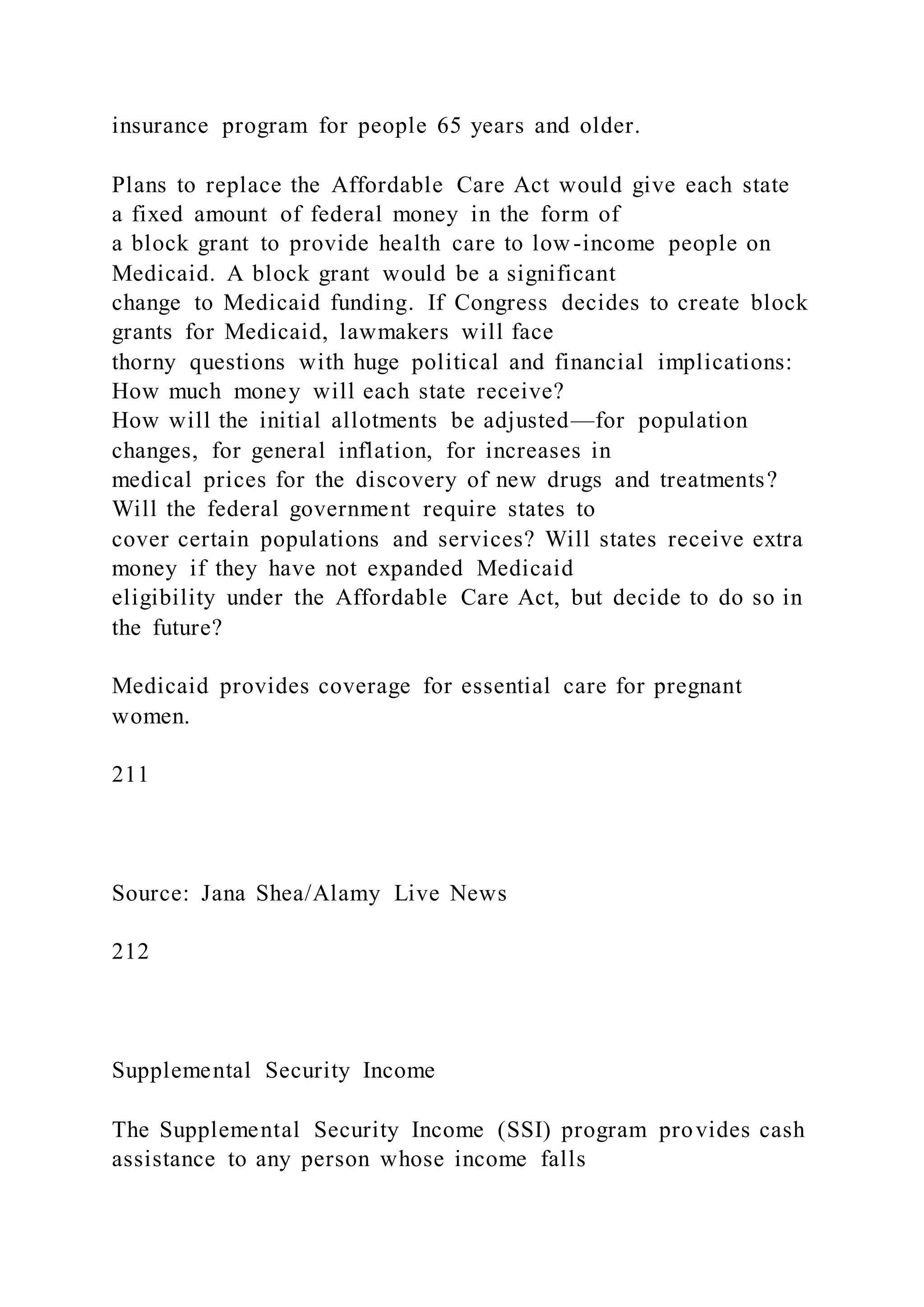 insurance program for people 65 years and older.
Plans to replace the Affordable Care Act would give each state
a fixed amount of federal money in the form of
a block grant to provide health care to low-income people on
Medicaid. A block grant would be a significant
change to Medicaid funding. If Congress decides to create block
grants for Medicaid, lawmakers will face
thorny questions with huge political and financial implications:
How much money will each state receive?
How will the initial allotments be adjusted—for population
changes, for general inflation, for increases in
medical prices for the discovery of new drugs and treatments?
Will the federal government require states to
cover certain populations and services? Will states receive extra
money if they have not expanded Medicaid
eligibility under the Affordable Care Act, but decide to do so in
the future?
Medicaid provides coverage for essential care for pregnant
women.
211
Source: Jana Shea/Alamy Live News
212
Supplemental Security Income
The Supplemental Security Income (SSI) program provides cash
assistance to any person whose income falls
 