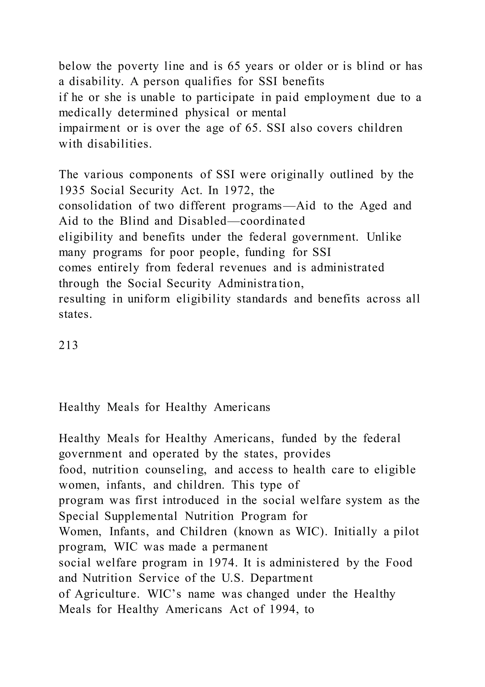 below the poverty line and is 65 years or older or is blind or has
a disability. A person qualifies for SSI benefits
if he or she is unable to participate in paid employment due to a
medically determined physical or mental
impairment or is over the age of 65. SSI also covers children
with disabilities.
The various components of SSI were originally outlined by the
1935 Social Security Act. In 1972, the
consolidation of two different programs—Aid to the Aged and
Aid to the Blind and Disabled—coordinated
eligibility and benefits under the federal government. Unlike
many programs for poor people, funding for SSI
comes entirely from federal revenues and is administrated
through the Social Security Administra tion,
resulting in uniform eligibility standards and benefits across all
states.
213
Healthy Meals for Healthy Americans
Healthy Meals for Healthy Americans, funded by the federal
government and operated by the states, provides
food, nutrition counseling, and access to health care to eligible
women, infants, and children. This type of
program was first introduced in the social welfare system as the
Special Supplemental Nutrition Program for
Women, Infants, and Children (known as WIC). Initially a pilot
program, WIC was made a permanent
social welfare program in 1974. It is administered by the Food
and Nutrition Service of the U.S. Department
of Agriculture. WIC’s name was changed under the Healthy
Meals for Healthy Americans Act of 1994, to
 