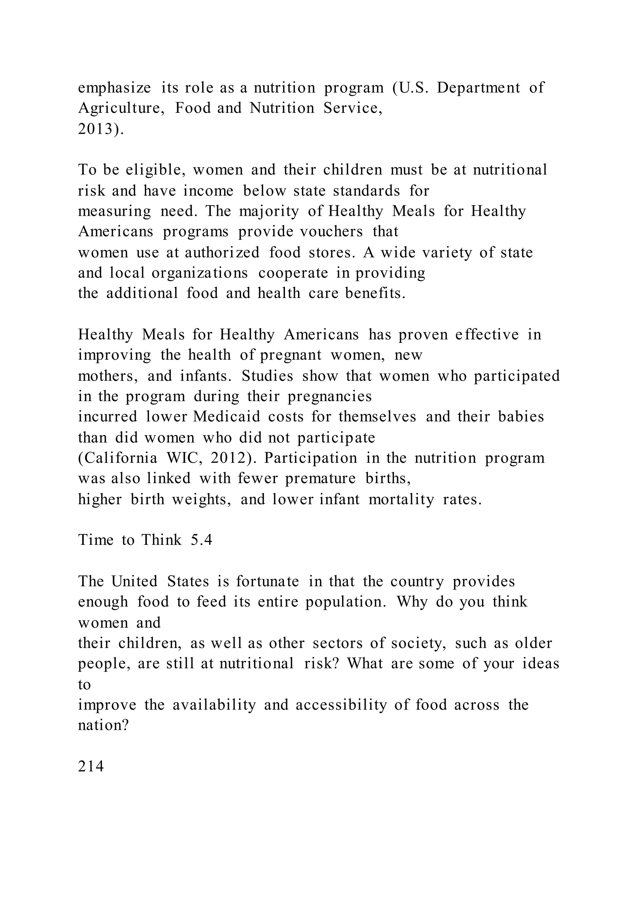 emphasize its role as a nutrition program (U.S. Department of
Agriculture, Food and Nutrition Service,
2013).
To be eligible, women and their children must be at nutritional
risk and have income below state standards for
measuring need. The majority of Healthy Meals for Healthy
Americans programs provide vouchers that
women use at authorized food stores. A wide variety of state
and local organizations cooperate in providing
the additional food and health care benefits.
Healthy Meals for Healthy Americans has proven effective in
improving the health of pregnant women, new
mothers, and infants. Studies show that women who participated
in the program during their pregnancies
incurred lower Medicaid costs for themselves and their babies
than did women who did not participate
(California WIC, 2012). Participation in the nutrition program
was also linked with fewer premature births,
higher birth weights, and lower infant mortality rates.
Time to Think 5.4
The United States is fortunate in that the country provides
enough food to feed its entire population. Why do you think
women and
their children, as well as other sectors of society, such as older
people, are still at nutritional risk? What are some of your ideas
to
improve the availability and accessibility of food across the
nation?
214
 