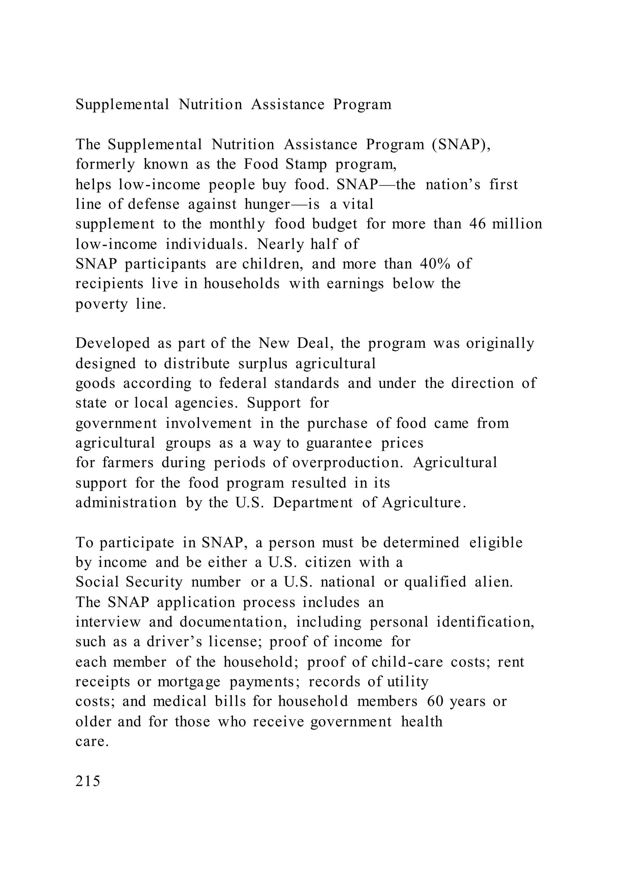 Supplemental Nutrition Assistance Program
The Supplemental Nutrition Assistance Program (SNAP),
formerly known as the Food Stamp program,
helps low-income people buy food. SNAP—the nation’s first
line of defense against hunger—is a vital
supplement to the monthly food budget for more than 46 million
low-income individuals. Nearly half of
SNAP participants are children, and more than 40% of
recipients live in households with earnings below the
poverty line.
Developed as part of the New Deal, the program was originally
designed to distribute surplus agricultural
goods according to federal standards and under the direction of
state or local agencies. Support for
government involvement in the purchase of food came from
agricultural groups as a way to guarantee prices
for farmers during periods of overproduction. Agricultural
support for the food program resulted in its
administration by the U.S. Department of Agriculture.
To participate in SNAP, a person must be determined eligible
by income and be either a U.S. citizen with a
Social Security number or a U.S. national or qualified alien.
The SNAP application process includes an
interview and documentation, including personal identification,
such as a driver’s license; proof of income for
each member of the household; proof of child-care costs; rent
receipts or mortgage payments; records of utility
costs; and medical bills for household members 60 years or
older and for those who receive government health
care.
215
 
