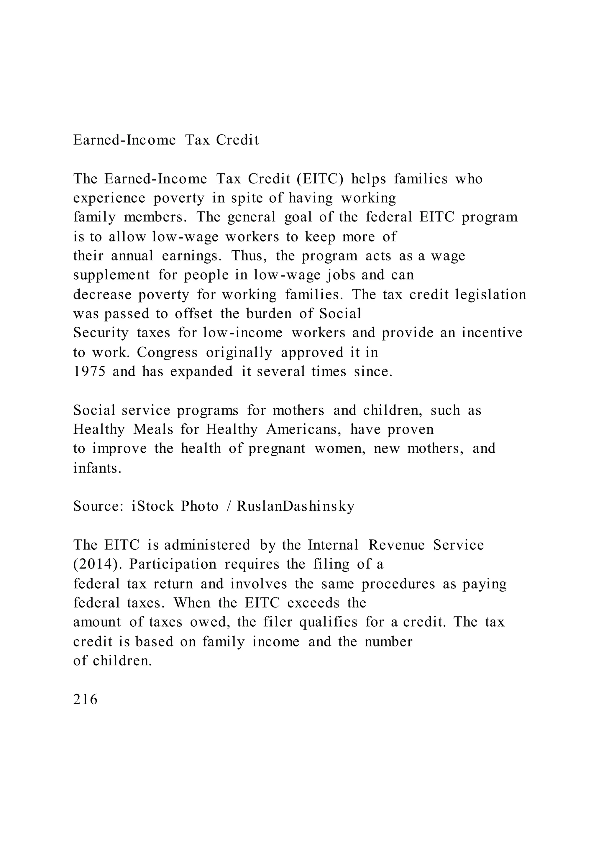 Earned-Income Tax Credit
The Earned-Income Tax Credit (EITC) helps families who
experience poverty in spite of having working
family members. The general goal of the federal EITC program
is to allow low-wage workers to keep more of
their annual earnings. Thus, the program acts as a wage
supplement for people in low-wage jobs and can
decrease poverty for working families. The tax credit legislation
was passed to offset the burden of Social
Security taxes for low-income workers and provide an incentive
to work. Congress originally approved it in
1975 and has expanded it several times since.
Social service programs for mothers and children, such as
Healthy Meals for Healthy Americans, have proven
to improve the health of pregnant women, new mothers, and
infants.
Source: iStock Photo / RuslanDashinsky
The EITC is administered by the Internal Revenue Service
(2014). Participation requires the filing of a
federal tax return and involves the same procedures as paying
federal taxes. When the EITC exceeds the
amount of taxes owed, the filer qualifies for a credit. The tax
credit is based on family income and the number
of children.
216
 