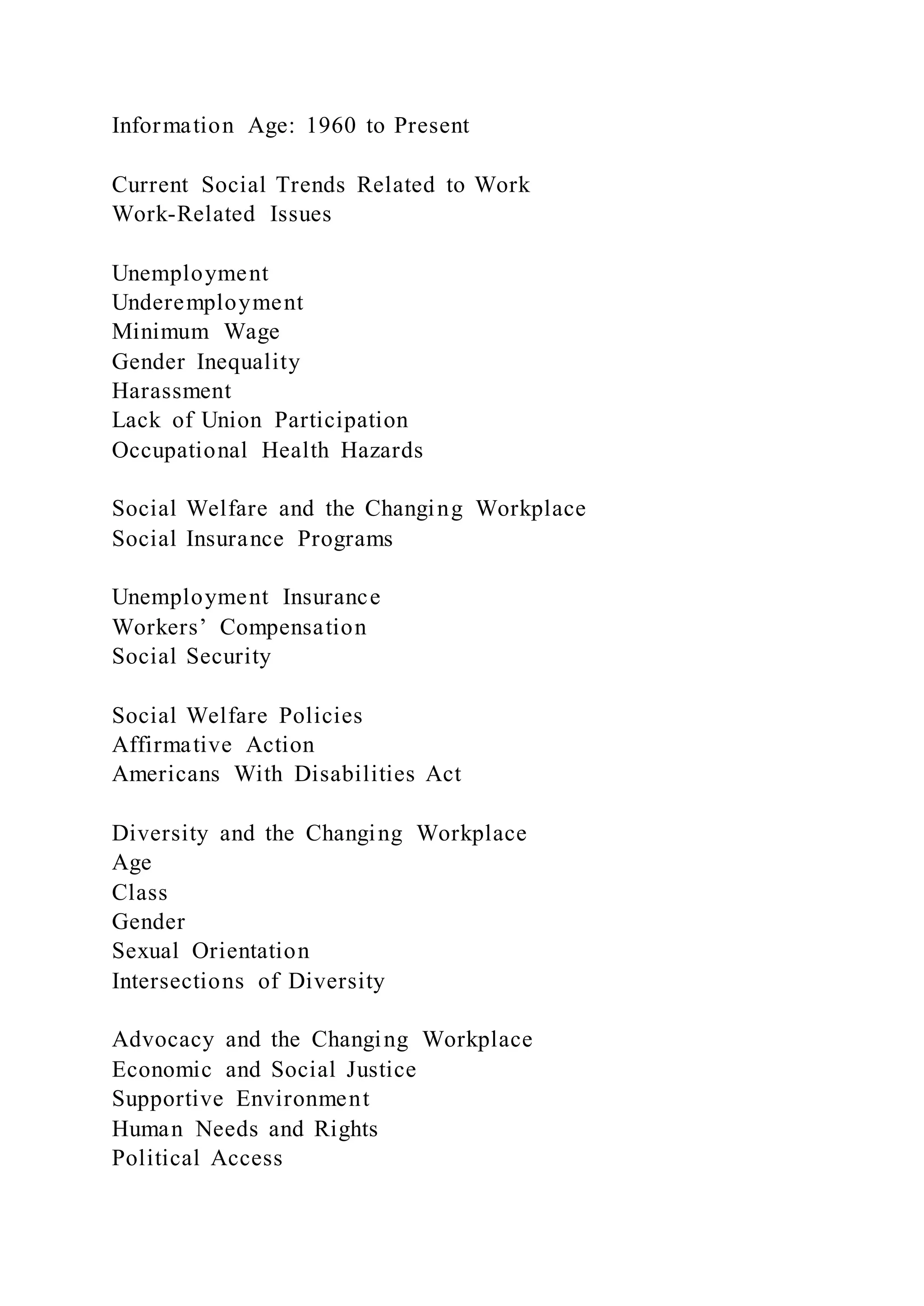 Information Age: 1960 to Present
Current Social Trends Related to Work
Work-Related Issues
Unemployment
Underemployment
Minimum Wage
Gender Inequality
Harassment
Lack of Union Participation
Occupational Health Hazards
Social Welfare and the Changing Workplace
Social Insurance Programs
Unemployment Insurance
Workers’ Compensation
Social Security
Social Welfare Policies
Affirmative Action
Americans With Disabilities Act
Diversity and the Changing Workplace
Age
Class
Gender
Sexual Orientation
Intersections of Diversity
Advocacy and the Changing Workplace
Economic and Social Justice
Supportive Environment
Human Needs and Rights
Political Access
 