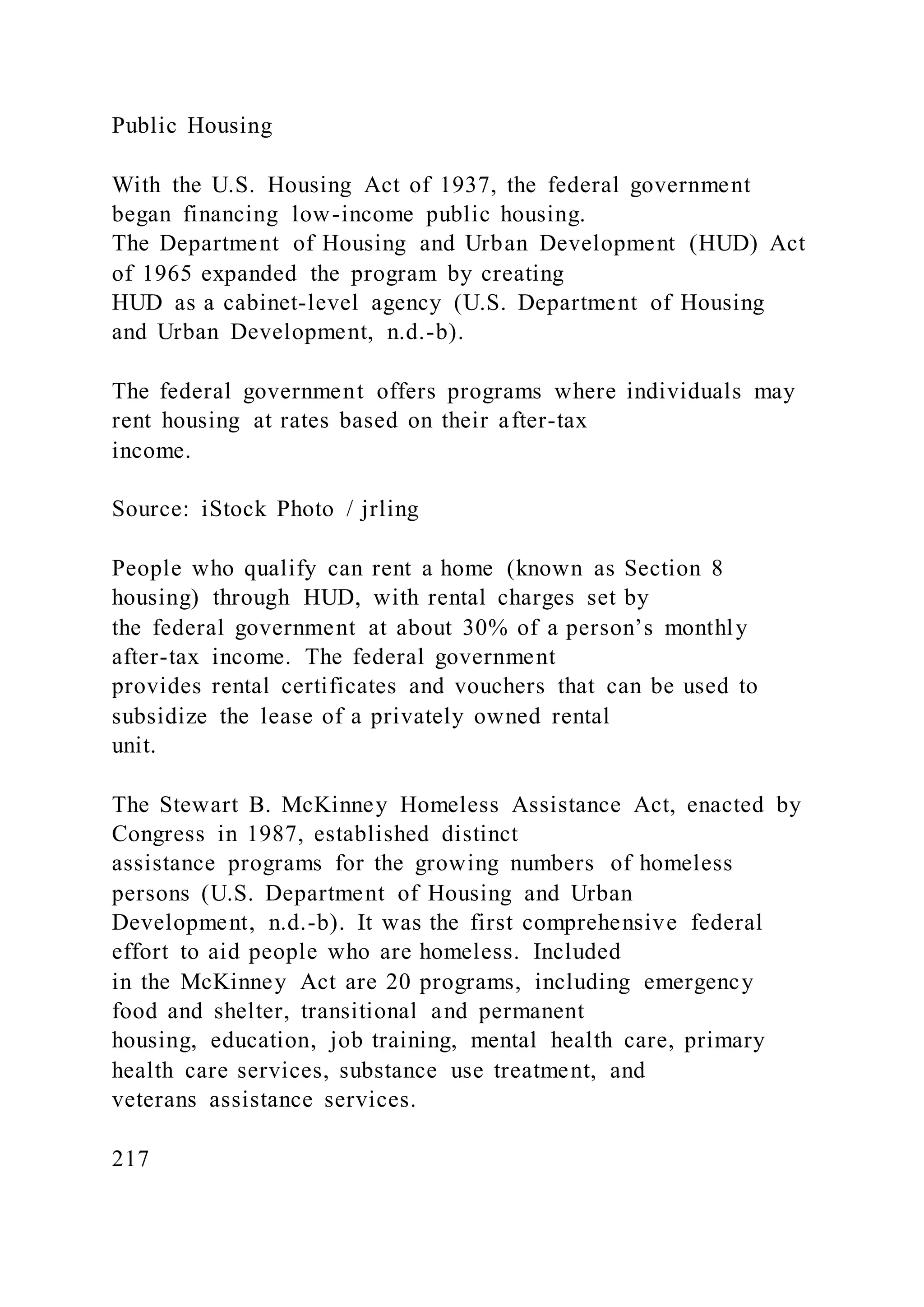 Public Housing
With the U.S. Housing Act of 1937, the federal government
began financing low-income public housing.
The Department of Housing and Urban Development (HUD) Act
of 1965 expanded the program by creating
HUD as a cabinet-level agency (U.S. Department of Housing
and Urban Development, n.d.-b).
The federal government offers programs where individuals may
rent housing at rates based on their after-tax
income.
Source: iStock Photo / jrling
People who qualify can rent a home (known as Section 8
housing) through HUD, with rental charges set by
the federal government at about 30% of a person’s monthly
after-tax income. The federal government
provides rental certificates and vouchers that can be used to
subsidize the lease of a privately owned rental
unit.
The Stewart B. McKinney Homeless Assistance Act, enacted by
Congress in 1987, established distinct
assistance programs for the growing numbers of homeless
persons (U.S. Department of Housing and Urban
Development, n.d.-b). It was the first comprehensive federal
effort to aid people who are homeless. Included
in the McKinney Act are 20 programs, including emergency
food and shelter, transitional and permanent
housing, education, job training, mental health care, primary
health care services, substance use treatment, and
veterans assistance services.
217
 