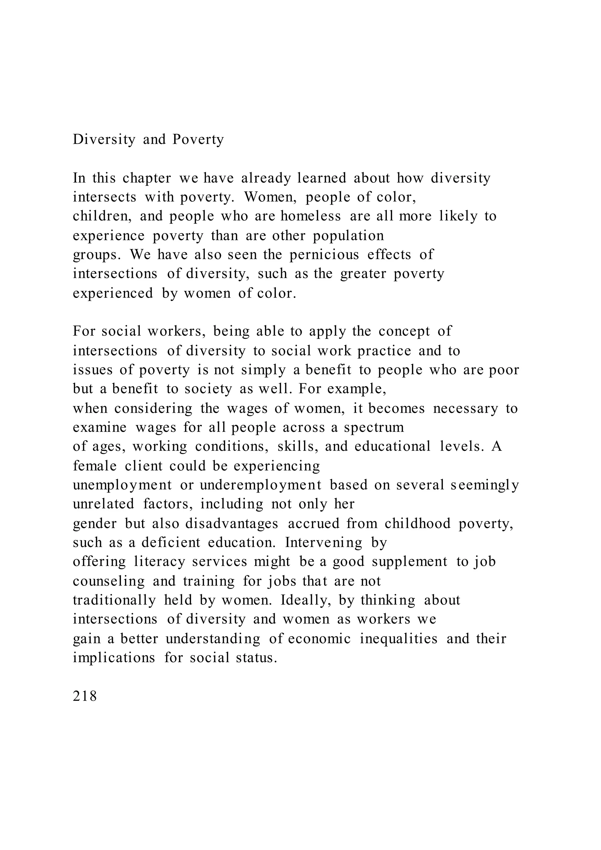 Diversity and Poverty
In this chapter we have already learned about how diversity
intersects with poverty. Women, people of color,
children, and people who are homeless are all more likely to
experience poverty than are other population
groups. We have also seen the pernicious effects of
intersections of diversity, such as the greater poverty
experienced by women of color.
For social workers, being able to apply the concept of
intersections of diversity to social work practice and to
issues of poverty is not simply a benefit to people who are poor
but a benefit to society as well. For example,
when considering the wages of women, it becomes necessary to
examine wages for all people across a spectrum
of ages, working conditions, skills, and educational levels. A
female client could be experiencing
unemployment or underemployment based on several seemingly
unrelated factors, including not only her
gender but also disadvantages accrued from childhood poverty,
such as a deficient education. Intervening by
offering literacy services might be a good supplement to job
counseling and training for jobs that are not
traditionally held by women. Ideally, by thinking about
intersections of diversity and women as workers we
gain a better understanding of economic inequalities and their
implications for social status.
218
 