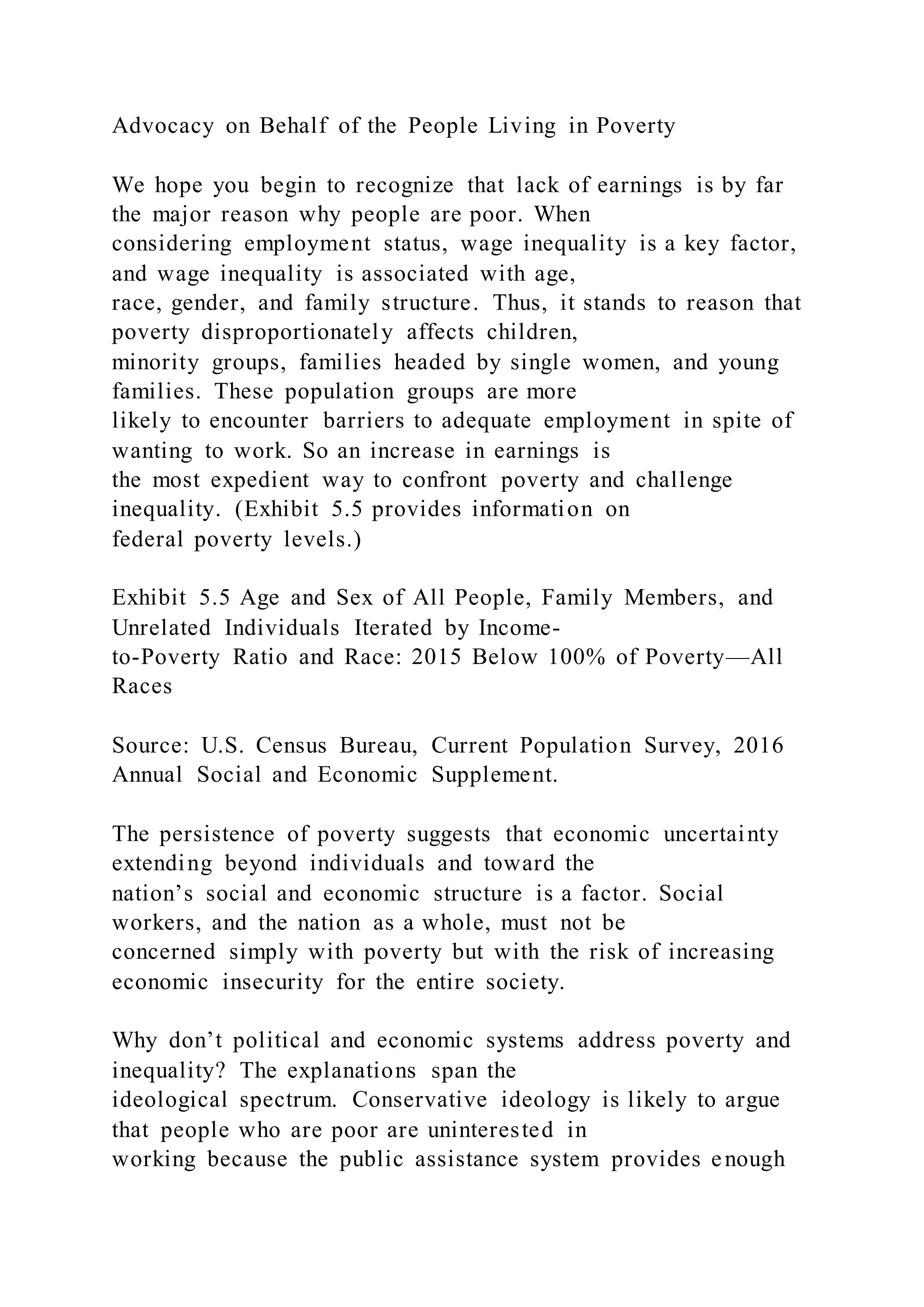 Advocacy on Behalf of the People Living in Poverty
We hope you begin to recognize that lack of earnings is by far
the major reason why people are poor. When
considering employment status, wage inequality is a key factor,
and wage inequality is associated with age,
race, gender, and family structure. Thus, it stands to reason that
poverty disproportionately affects children,
minority groups, families headed by single women, and young
families. These population groups are more
likely to encounter barriers to adequate employment in spite of
wanting to work. So an increase in earnings is
the most expedient way to confront poverty and challenge
inequality. (Exhibit 5.5 provides information on
federal poverty levels.)
Exhibit 5.5 Age and Sex of All People, Family Members, and
Unrelated Individuals Iterated by Income-
to-Poverty Ratio and Race: 2015 Below 100% of Poverty—All
Races
Source: U.S. Census Bureau, Current Population Survey, 2016
Annual Social and Economic Supplement.
The persistence of poverty suggests that economic uncertainty
extending beyond individuals and toward the
nation’s social and economic structure is a factor. Social
workers, and the nation as a whole, must not be
concerned simply with poverty but with the risk of increasing
economic insecurity for the entire society.
Why don’t political and economic systems address poverty and
inequality? The explanations span the
ideological spectrum. Conservative ideology is likely to argue
that people who are poor are uninterested in
working because the public assistance system provides enough
 