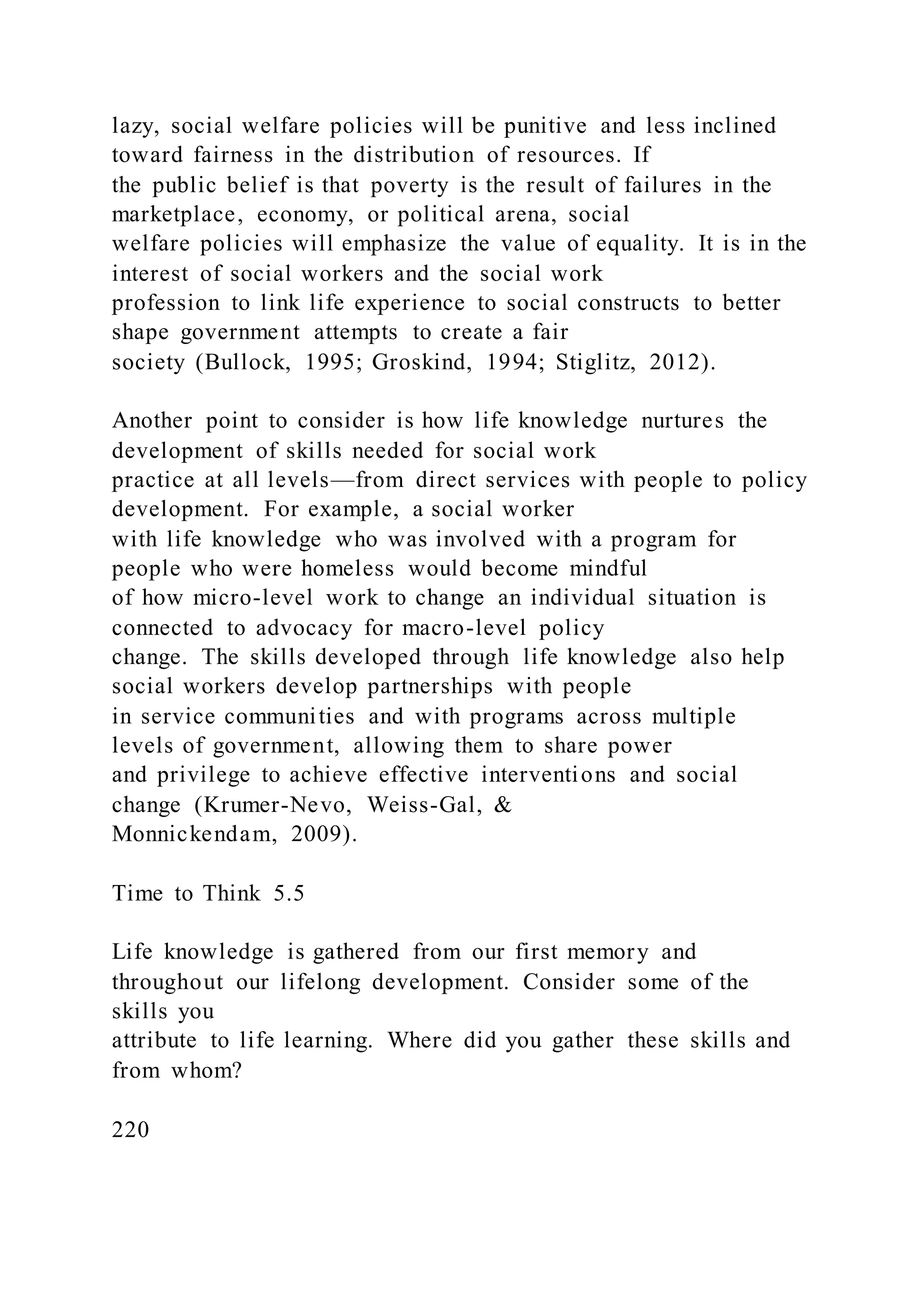 lazy, social welfare policies will be punitive and less inclined
toward fairness in the distribution of resources. If
the public belief is that poverty is the result of failures in the
marketplace, economy, or political arena, social
welfare policies will emphasize the value of equality. It is in the
interest of social workers and the social work
profession to link life experience to social constructs to better
shape government attempts to create a fair
society (Bullock, 1995; Groskind, 1994; Stiglitz, 2012).
Another point to consider is how life knowledge nurtures the
development of skills needed for social work
practice at all levels—from direct services with people to policy
development. For example, a social worker
with life knowledge who was involved with a program for
people who were homeless would become mindful
of how micro-level work to change an individual situation is
connected to advocacy for macro-level policy
change. The skills developed through life knowledge also help
social workers develop partnerships with people
in service communities and with programs across multiple
levels of government, allowing them to share power
and privilege to achieve effective interventions and social
change (Krumer-Nevo, Weiss-Gal, &
Monnickendam, 2009).
Time to Think 5.5
Life knowledge is gathered from our first memory and
throughout our lifelong development. Consider some of the
skills you
attribute to life learning. Where did you gather these skills and
from whom?
220
 