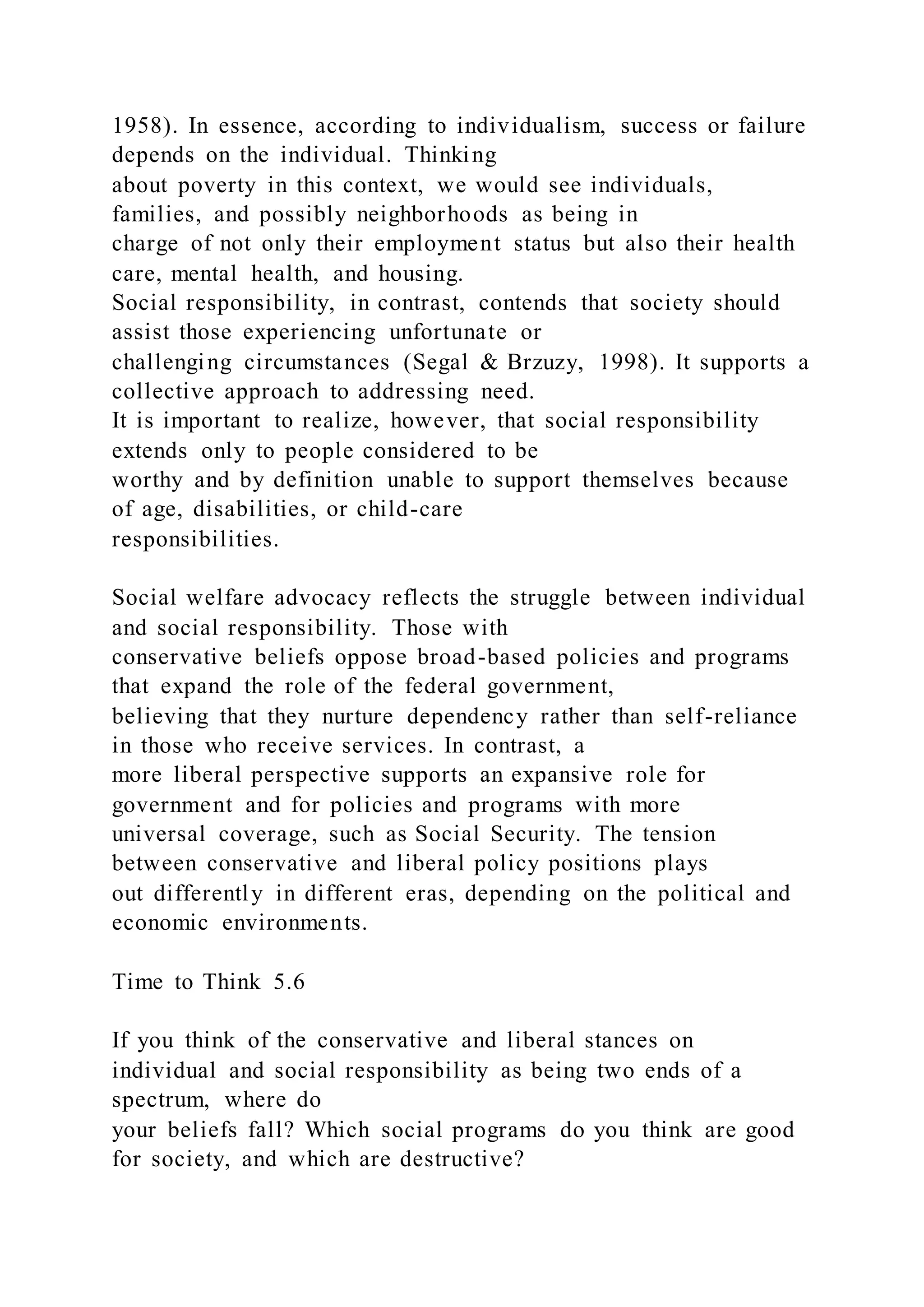 1958). In essence, according to individualism, success or failure
depends on the individual. Thinking
about poverty in this context, we would see individuals,
families, and possibly neighborhoods as being in
charge of not only their employment status but also their health
care, mental health, and housing.
Social responsibility, in contrast, contends that society should
assist those experiencing unfortunate or
challenging circumstances (Segal & Brzuzy, 1998). It supports a
collective approach to addressing need.
It is important to realize, however, that social responsibility
extends only to people considered to be
worthy and by definition unable to support themselves because
of age, disabilities, or child-care
responsibilities.
Social welfare advocacy reflects the struggle between individual
and social responsibility. Those with
conservative beliefs oppose broad-based policies and programs
that expand the role of the federal government,
believing that they nurture dependency rather than self-reliance
in those who receive services. In contrast, a
more liberal perspective supports an expansive role for
government and for policies and programs with more
universal coverage, such as Social Security. The tension
between conservative and liberal policy positions plays
out differently in different eras, depending on the political and
economic environments.
Time to Think 5.6
If you think of the conservative and liberal stances on
individual and social responsibility as being two ends of a
spectrum, where do
your beliefs fall? Which social programs do you think are good
for society, and which are destructive?
 