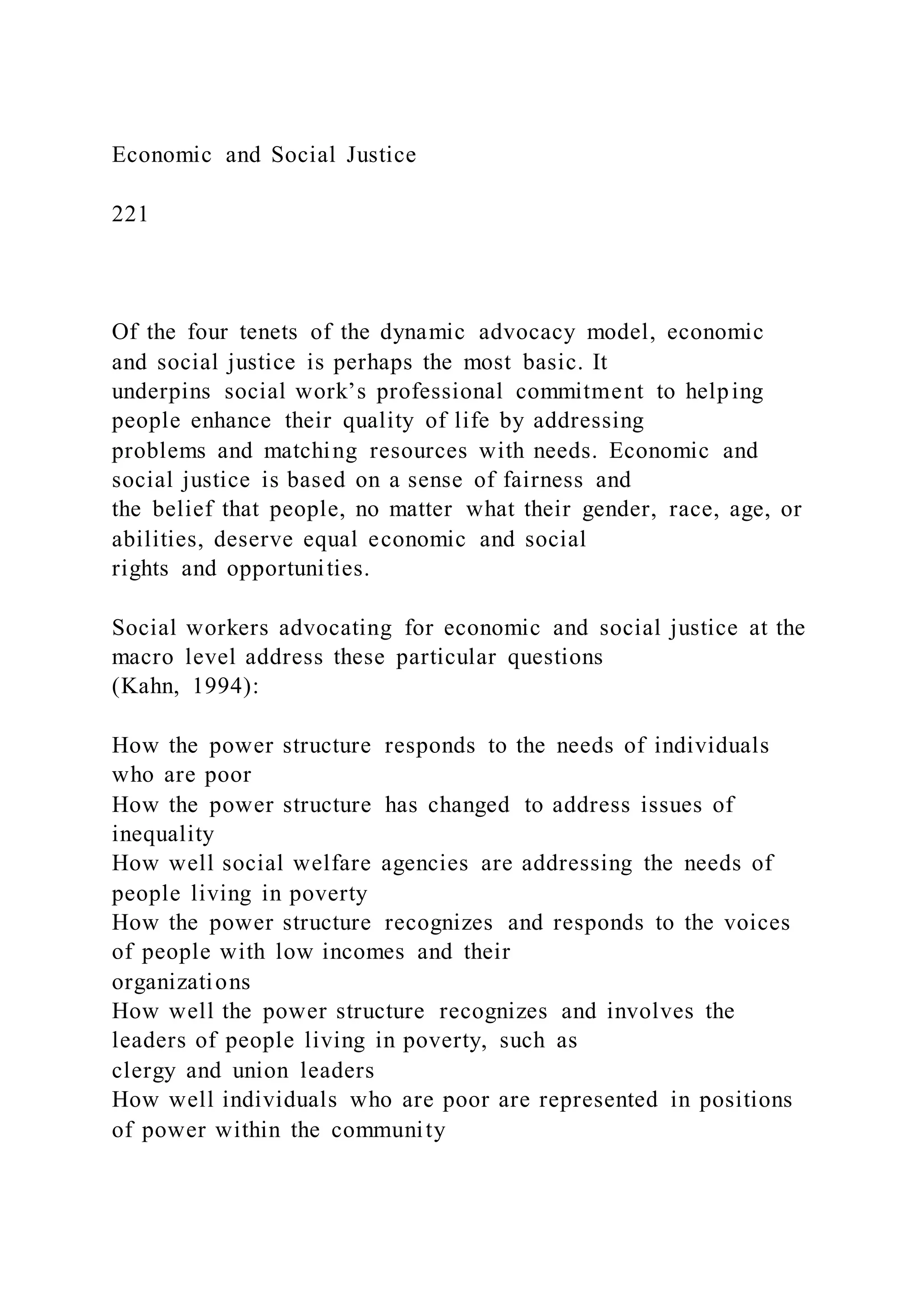 Economic and Social Justice
221
Of the four tenets of the dynamic advocacy model, economic
and social justice is perhaps the most basic. It
underpins social work’s professional commitment to helping
people enhance their quality of life by addressing
problems and matching resources with needs. Economic and
social justice is based on a sense of fairness and
the belief that people, no matter what their gender, race, age, or
abilities, deserve equal economic and social
rights and opportunities.
Social workers advocating for economic and social justice at the
macro level address these particular questions
(Kahn, 1994):
How the power structure responds to the needs of individuals
who are poor
How the power structure has changed to address issues of
inequality
How well social welfare agencies are addressing the needs of
people living in poverty
How the power structure recognizes and responds to the voices
of people with low incomes and their
organizations
How well the power structure recognizes and involves the
leaders of people living in poverty, such as
clergy and union leaders
How well individuals who are poor are represented in positions
of power within the community
 