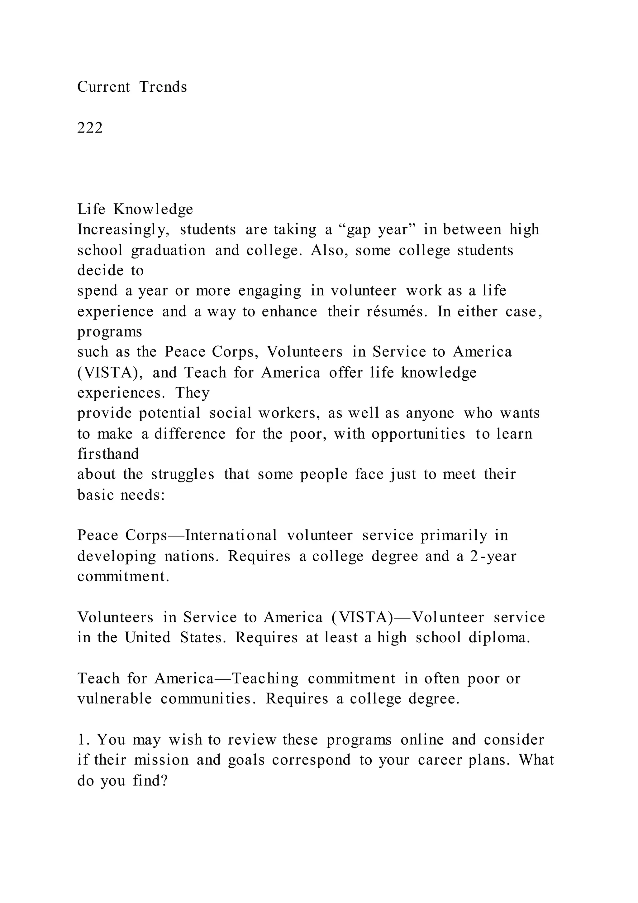 Current Trends
222
Life Knowledge
Increasingly, students are taking a “gap year” in between high
school graduation and college. Also, some college students
decide to
spend a year or more engaging in volunteer work as a life
experience and a way to enhance their résumés. In either case,
programs
such as the Peace Corps, Volunteers in Service to America
(VISTA), and Teach for America offer life knowledge
experiences. They
provide potential social workers, as well as anyone who wants
to make a difference for the poor, with opportunities to learn
firsthand
about the struggles that some people face just to meet their
basic needs:
Peace Corps—International volunteer service primarily in
developing nations. Requires a college degree and a 2-year
commitment.
Volunteers in Service to America (VISTA)—Volunteer service
in the United States. Requires at least a high school diploma.
Teach for America—Teaching commitment in often poor or
vulnerable communities. Requires a college degree.
1. You may wish to review these programs online and consider
if their mission and goals correspond to your career plans. What
do you find?
 