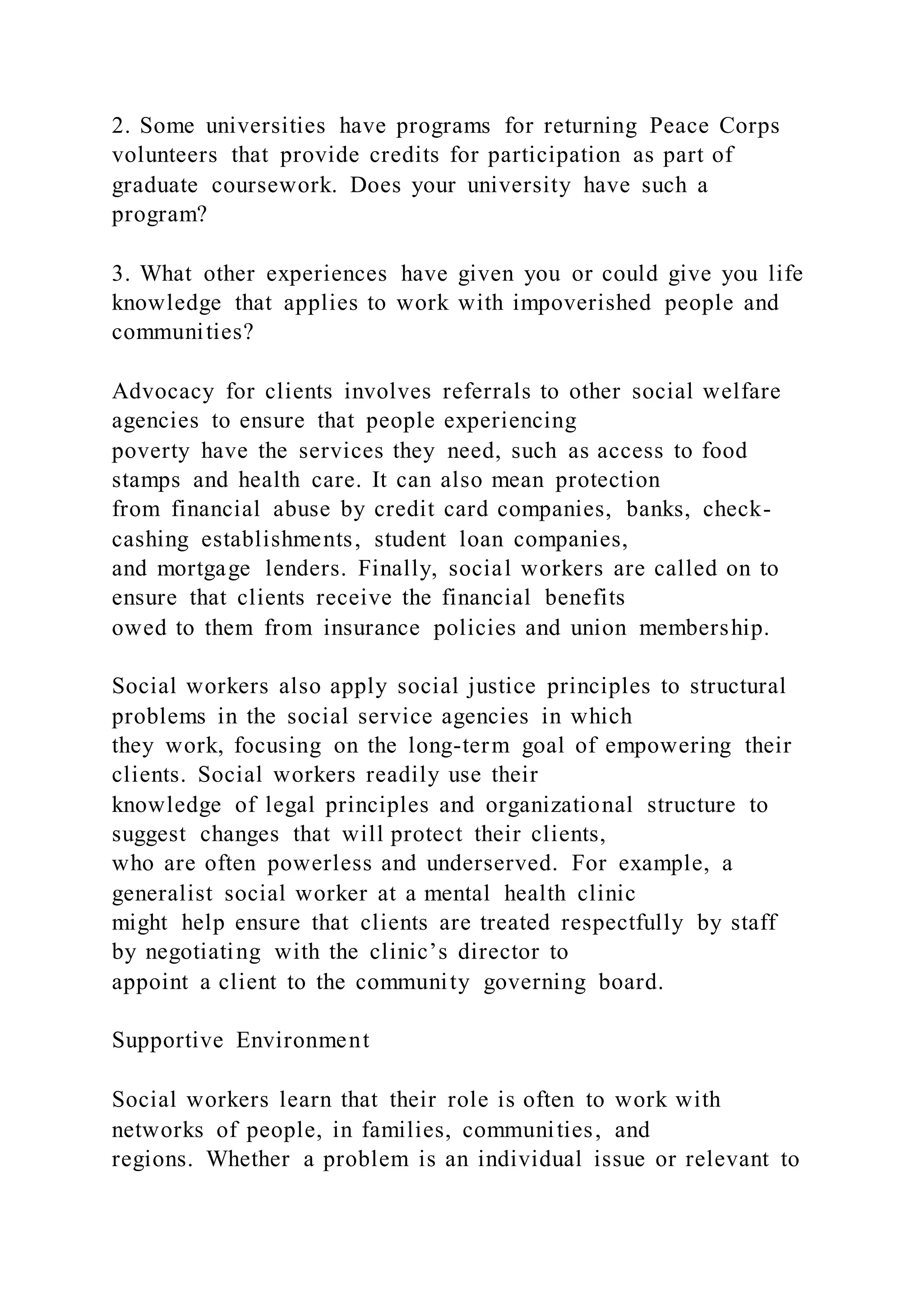 2. Some universities have programs for returning Peace Corps
volunteers that provide credits for participation as part of
graduate coursework. Does your university have such a
program?
3. What other experiences have given you or could give you life
knowledge that applies to work with impoverished people and
communities?
Advocacy for clients involves referrals to other social welfare
agencies to ensure that people experiencing
poverty have the services they need, such as access to food
stamps and health care. It can also mean protection
from financial abuse by credit card companies, banks, check-
cashing establishments, student loan companies,
and mortgage lenders. Finally, social workers are called on to
ensure that clients receive the financial benefits
owed to them from insurance policies and union membership.
Social workers also apply social justice principles to structural
problems in the social service agencies in which
they work, focusing on the long-term goal of empowering their
clients. Social workers readily use their
knowledge of legal principles and organizational structure to
suggest changes that will protect their clients,
who are often powerless and underserved. For example, a
generalist social worker at a mental health clinic
might help ensure that clients are treated respectfully by staff
by negotiating with the clinic’s director to
appoint a client to the community governing board.
Supportive Environment
Social workers learn that their role is often to work with
networks of people, in families, communities, and
regions. Whether a problem is an individual issue or relevant to
 