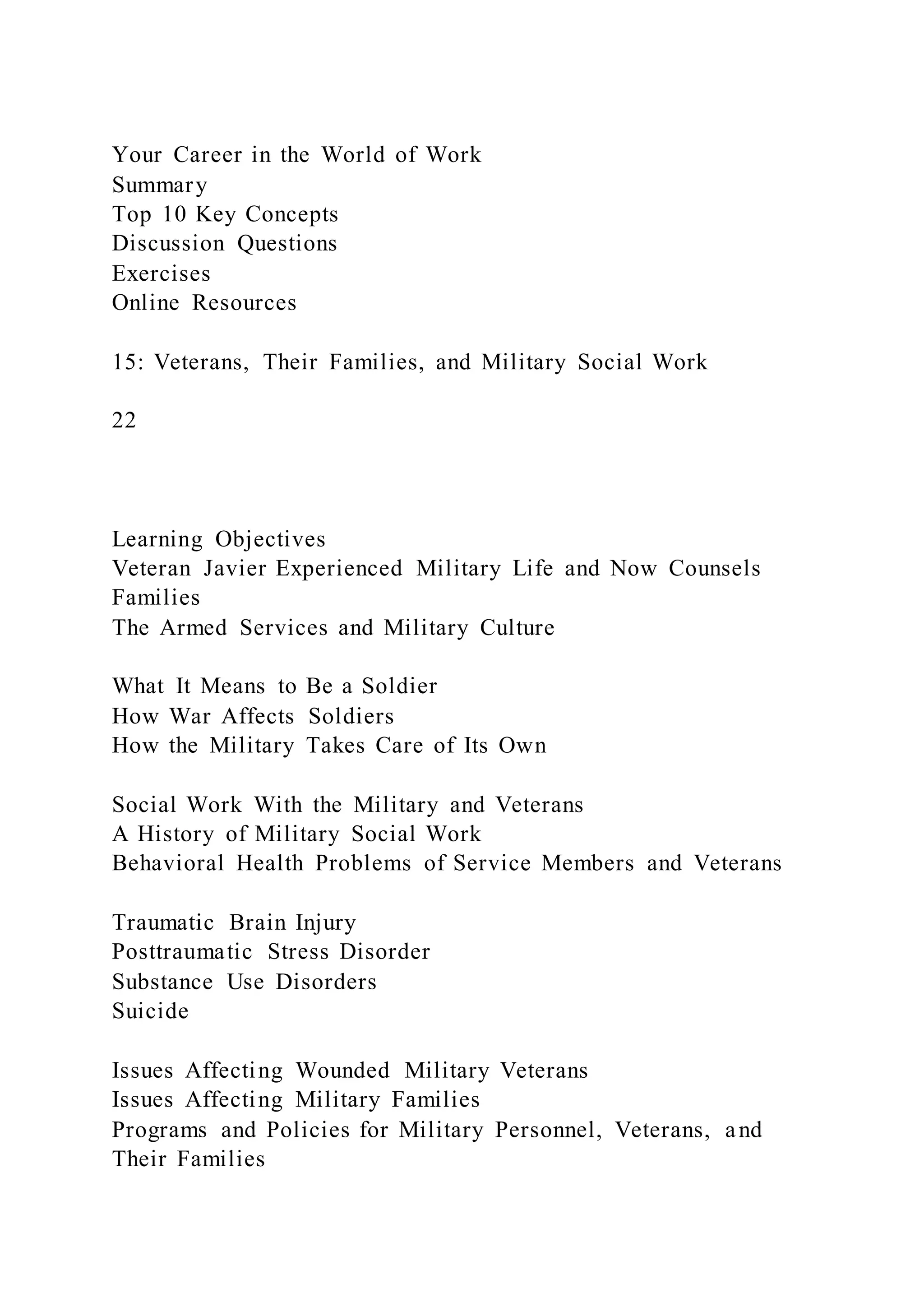 Your Career in the World of Work
Summary
Top 10 Key Concepts
Discussion Questions
Exercises
Online Resources
15: Veterans, Their Families, and Military Social Work
22
Learning Objectives
Veteran Javier Experienced Military Life and Now Counsels
Families
The Armed Services and Military Culture
What It Means to Be a Soldier
How War Affects Soldiers
How the Military Takes Care of Its Own
Social Work With the Military and Veterans
A History of Military Social Work
Behavioral Health Problems of Service Members and Veterans
Traumatic Brain Injury
Posttraumatic Stress Disorder
Substance Use Disorders
Suicide
Issues Affecting Wounded Military Veterans
Issues Affecting Military Families
Programs and Policies for Military Personnel, Veterans, and
Their Families
 