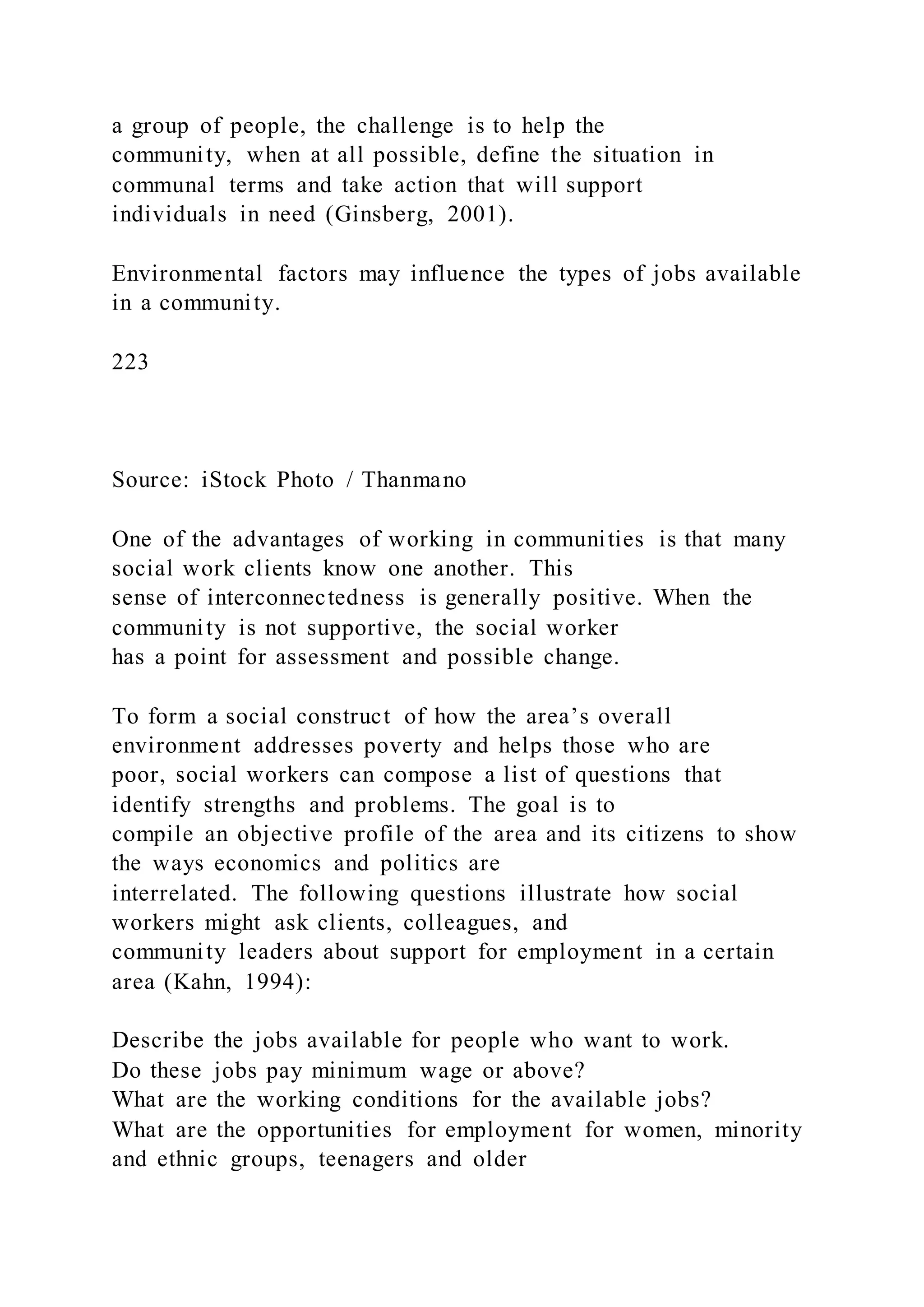 a group of people, the challenge is to help the
community, when at all possible, define the situation in
communal terms and take action that will support
individuals in need (Ginsberg, 2001).
Environmental factors may influence the types of jobs available
in a community.
223
Source: iStock Photo / Thanmano
One of the advantages of working in communities is that many
social work clients know one another. This
sense of interconnectedness is generally positive. When the
community is not supportive, the social worker
has a point for assessment and possible change.
To form a social construct of how the area’s overall
environment addresses poverty and helps those who are
poor, social workers can compose a list of questions that
identify strengths and problems. The goal is to
compile an objective profile of the area and its citizens to show
the ways economics and politics are
interrelated. The following questions illustrate how social
workers might ask clients, colleagues, and
community leaders about support for employment in a certain
area (Kahn, 1994):
Describe the jobs available for people who want to work.
Do these jobs pay minimum wage or above?
What are the working conditions for the available jobs?
What are the opportunities for employment for women, minority
and ethnic groups, teenagers and older
 