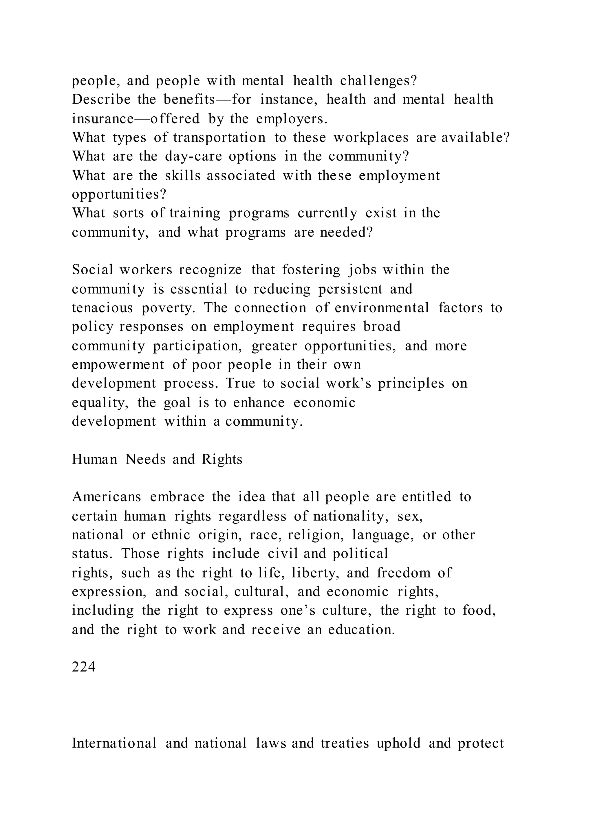 people, and people with mental health challenges?
Describe the benefits—for instance, health and mental health
insurance—offered by the employers.
What types of transportation to these workplaces are available?
What are the day-care options in the community?
What are the skills associated with these employment
opportunities?
What sorts of training programs currently exist in the
community, and what programs are needed?
Social workers recognize that fostering jobs within the
community is essential to reducing persistent and
tenacious poverty. The connection of environmental factors to
policy responses on employment requires broad
community participation, greater opportunities, and more
empowerment of poor people in their own
development process. True to social work’s principles on
equality, the goal is to enhance economic
development within a community.
Human Needs and Rights
Americans embrace the idea that all people are entitled to
certain human rights regardless of nationality, sex,
national or ethnic origin, race, religion, language, or other
status. Those rights include civil and political
rights, such as the right to life, liberty, and freedom of
expression, and social, cultural, and economic rights,
including the right to express one’s culture, the right to food,
and the right to work and receive an education.
224
International and national laws and treaties uphold and protect
 