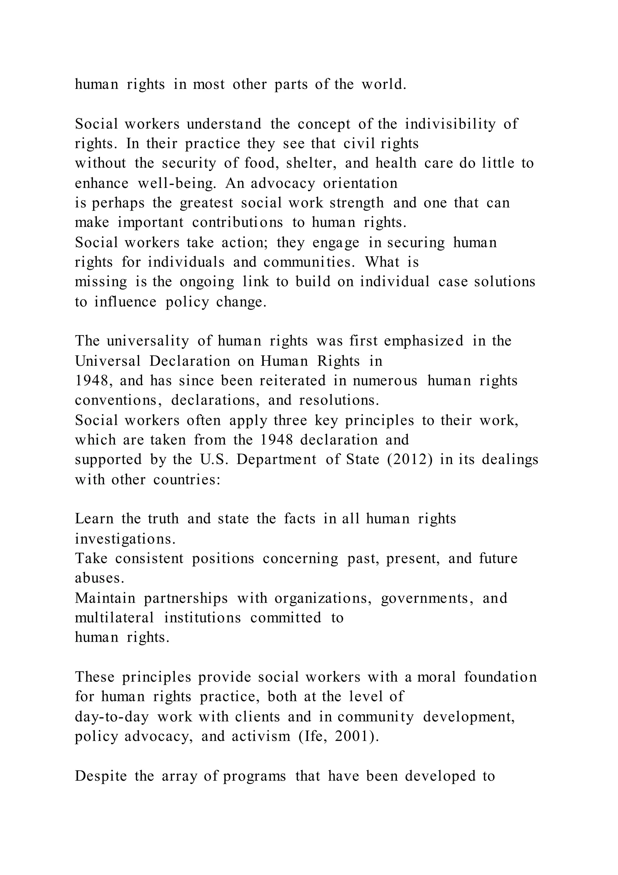 human rights in most other parts of the world.
Social workers understand the concept of the indivisibility of
rights. In their practice they see that civil rights
without the security of food, shelter, and health care do little to
enhance well-being. An advocacy orientation
is perhaps the greatest social work strength and one that can
make important contributions to human rights.
Social workers take action; they engage in securing human
rights for individuals and communities. What is
missing is the ongoing link to build on individual case solutions
to influence policy change.
The universality of human rights was first emphasized in the
Universal Declaration on Human Rights in
1948, and has since been reiterated in numerous human rights
conventions, declarations, and resolutions.
Social workers often apply three key principles to their work,
which are taken from the 1948 declaration and
supported by the U.S. Department of State (2012) in its dealings
with other countries:
Learn the truth and state the facts in all human rights
investigations.
Take consistent positions concerning past, present, and future
abuses.
Maintain partnerships with organizations, governments, and
multilateral institutions committed to
human rights.
These principles provide social workers with a moral foundation
for human rights practice, both at the level of
day-to-day work with clients and in community development,
policy advocacy, and activism (Ife, 2001).
Despite the array of programs that have been developed to
 