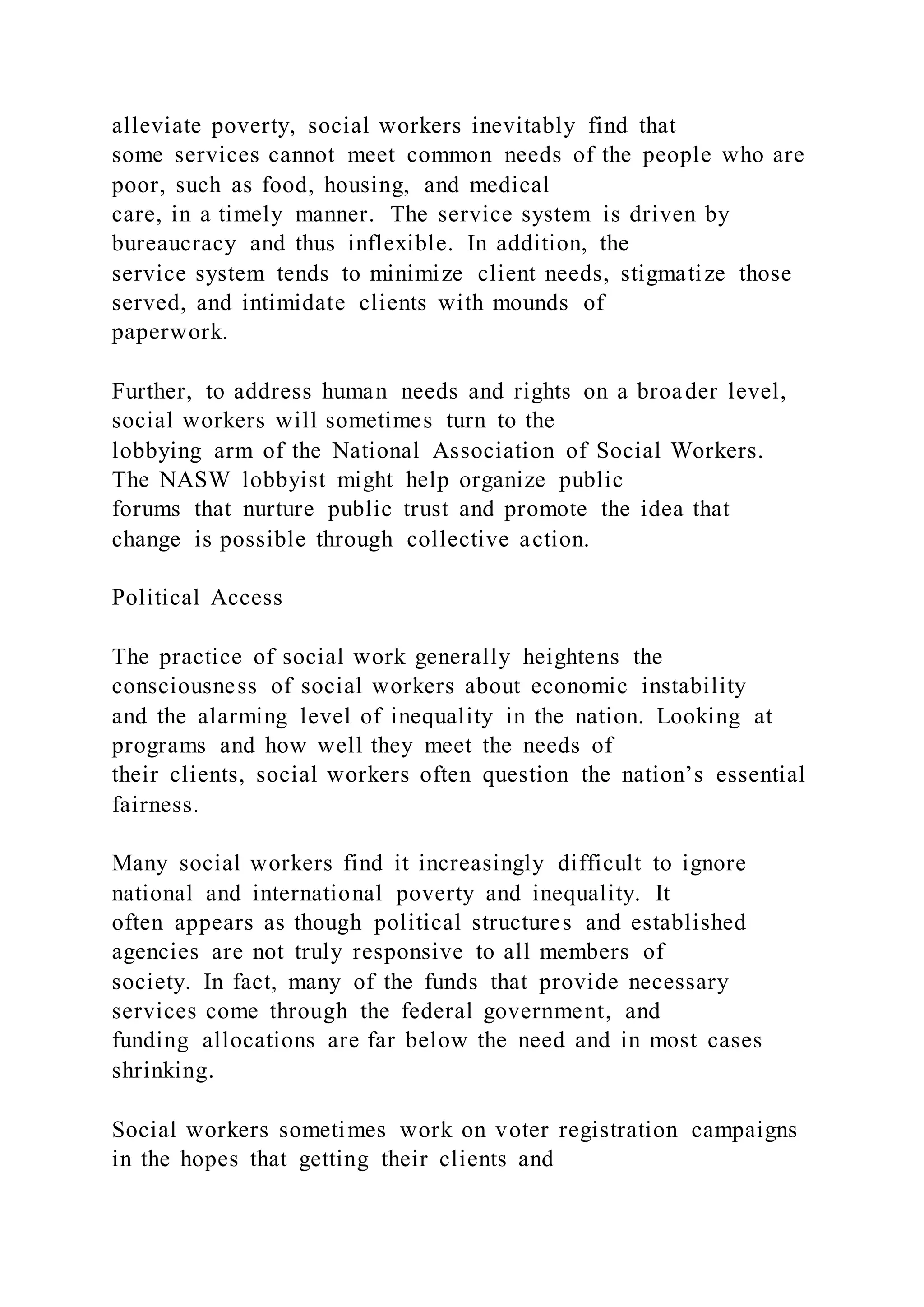 alleviate poverty, social workers inevitably find that
some services cannot meet common needs of the people who are
poor, such as food, housing, and medical
care, in a timely manner. The service system is driven by
bureaucracy and thus inflexible. In addition, the
service system tends to minimize client needs, stigmatize those
served, and intimidate clients with mounds of
paperwork.
Further, to address human needs and rights on a broader level,
social workers will sometimes turn to the
lobbying arm of the National Association of Social Workers.
The NASW lobbyist might help organize public
forums that nurture public trust and promote the idea that
change is possible through collective action.
Political Access
The practice of social work generally heightens the
consciousness of social workers about economic instability
and the alarming level of inequality in the nation. Looking at
programs and how well they meet the needs of
their clients, social workers often question the nation’s essential
fairness.
Many social workers find it increasingly difficult to ignore
national and international poverty and inequality. It
often appears as though political structures and established
agencies are not truly responsive to all members of
society. In fact, many of the funds that provide necessary
services come through the federal government, and
funding allocations are far below the need and in most cases
shrinking.
Social workers sometimes work on voter registration campaigns
in the hopes that getting their clients and
 