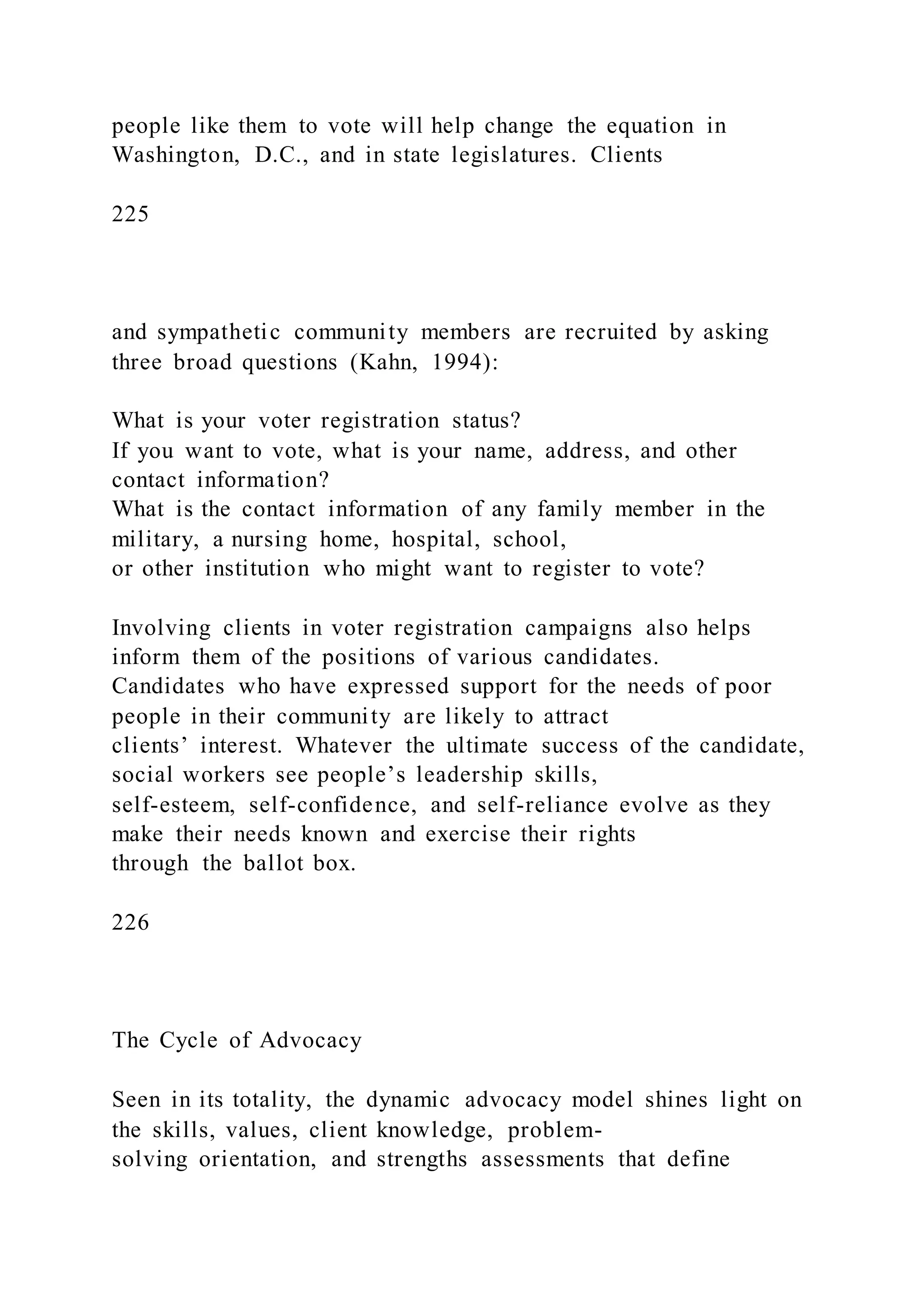 people like them to vote will help change the equation in
Washington, D.C., and in state legislatures. Clients
225
and sympathetic community members are recruited by asking
three broad questions (Kahn, 1994):
What is your voter registration status?
If you want to vote, what is your name, address, and other
contact information?
What is the contact information of any family member in the
military, a nursing home, hospital, school,
or other institution who might want to register to vote?
Involving clients in voter registration campaigns also helps
inform them of the positions of various candidates.
Candidates who have expressed support for the needs of poor
people in their community are likely to attract
clients’ interest. Whatever the ultimate success of the candidate,
social workers see people’s leadership skills,
self-esteem, self-confidence, and self-reliance evolve as they
make their needs known and exercise their rights
through the ballot box.
226
The Cycle of Advocacy
Seen in its totality, the dynamic advocacy model shines light on
the skills, values, client knowledge, problem-
solving orientation, and strengths assessments that define
 
