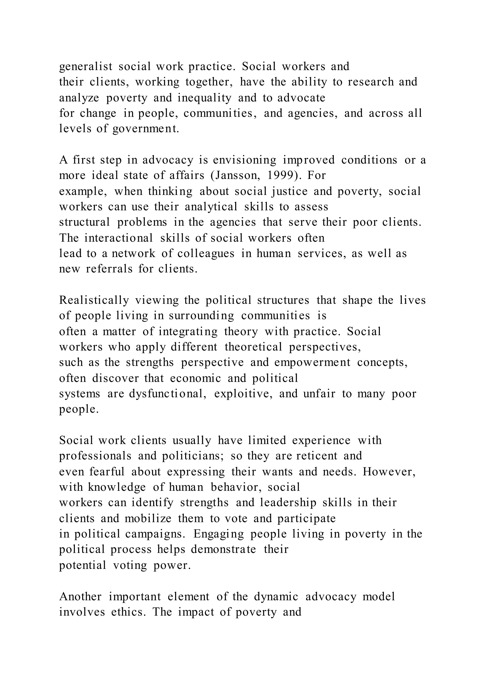 generalist social work practice. Social workers and
their clients, working together, have the ability to research and
analyze poverty and inequality and to advocate
for change in people, communities, and agencies, and across all
levels of government.
A first step in advocacy is envisioning improved conditions or a
more ideal state of affairs (Jansson, 1999). For
example, when thinking about social justice and poverty, social
workers can use their analytical skills to assess
structural problems in the agencies that serve their poor clients.
The interactional skills of social workers often
lead to a network of colleagues in human services, as well as
new referrals for clients.
Realistically viewing the political structures that shape the lives
of people living in surrounding communities is
often a matter of integrating theory with practice. Social
workers who apply different theoretical perspectives,
such as the strengths perspective and empowerment concepts,
often discover that economic and political
systems are dysfunctional, exploitive, and unfair to many poor
people.
Social work clients usually have limited experience with
professionals and politicians; so they are reticent and
even fearful about expressing their wants and needs. However,
with knowledge of human behavior, social
workers can identify strengths and leadership skills in their
clients and mobilize them to vote and participate
in political campaigns. Engaging people living in poverty in the
political process helps demonstrate their
potential voting power.
Another important element of the dynamic advocacy model
involves ethics. The impact of poverty and
 