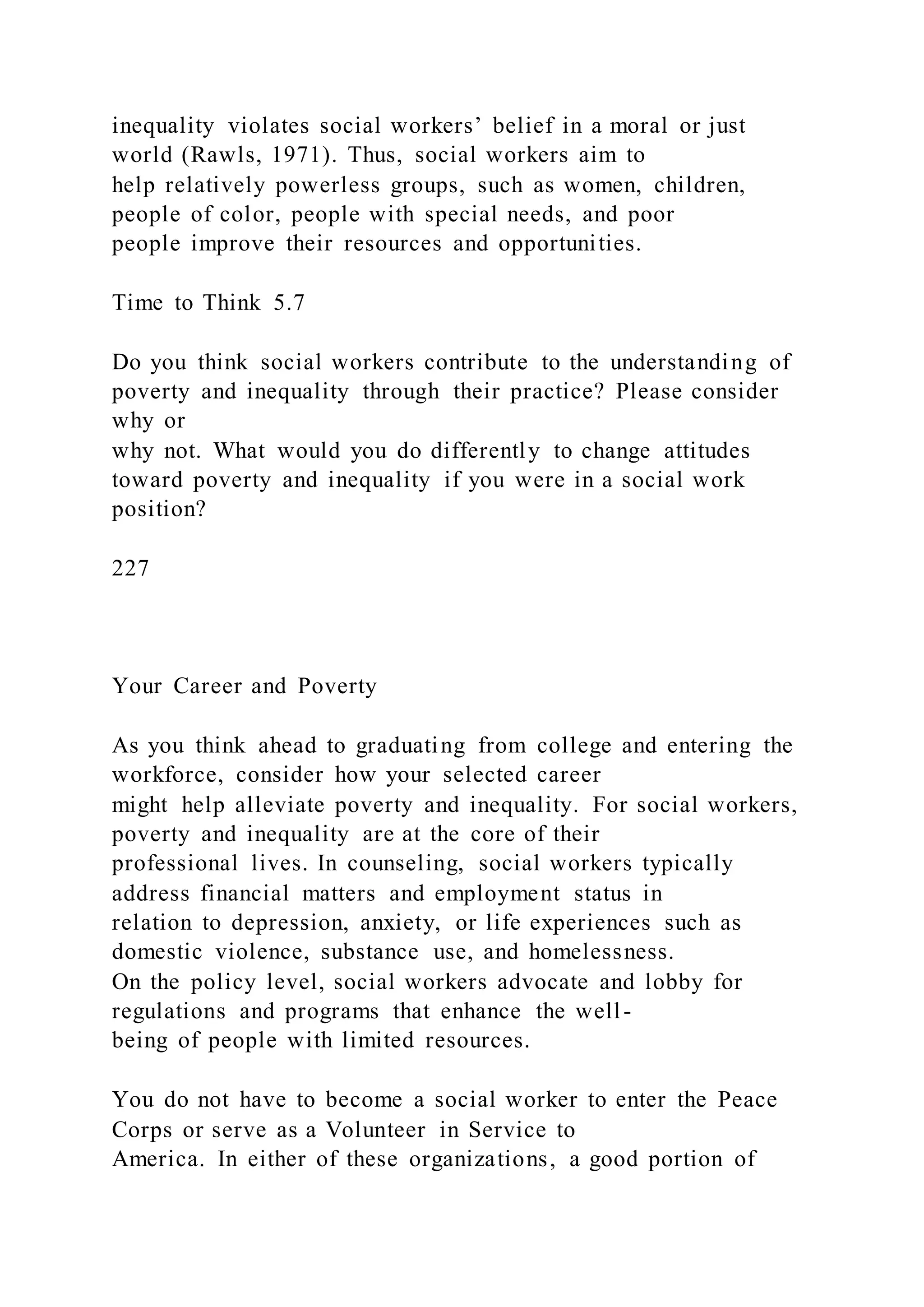 inequality violates social workers’ belief in a moral or just
world (Rawls, 1971). Thus, social workers aim to
help relatively powerless groups, such as women, children,
people of color, people with special needs, and poor
people improve their resources and opportunities.
Time to Think 5.7
Do you think social workers contribute to the understanding of
poverty and inequality through their practice? Please consider
why or
why not. What would you do differently to change attitudes
toward poverty and inequality if you were in a social work
position?
227
Your Career and Poverty
As you think ahead to graduating from college and entering the
workforce, consider how your selected career
might help alleviate poverty and inequality. For social workers,
poverty and inequality are at the core of their
professional lives. In counseling, social workers typically
address financial matters and employment status in
relation to depression, anxiety, or life experiences such as
domestic violence, substance use, and homelessness.
On the policy level, social workers advocate and lobby for
regulations and programs that enhance the well-
being of people with limited resources.
You do not have to become a social worker to enter the Peace
Corps or serve as a Volunteer in Service to
America. In either of these organizations, a good portion of
 
