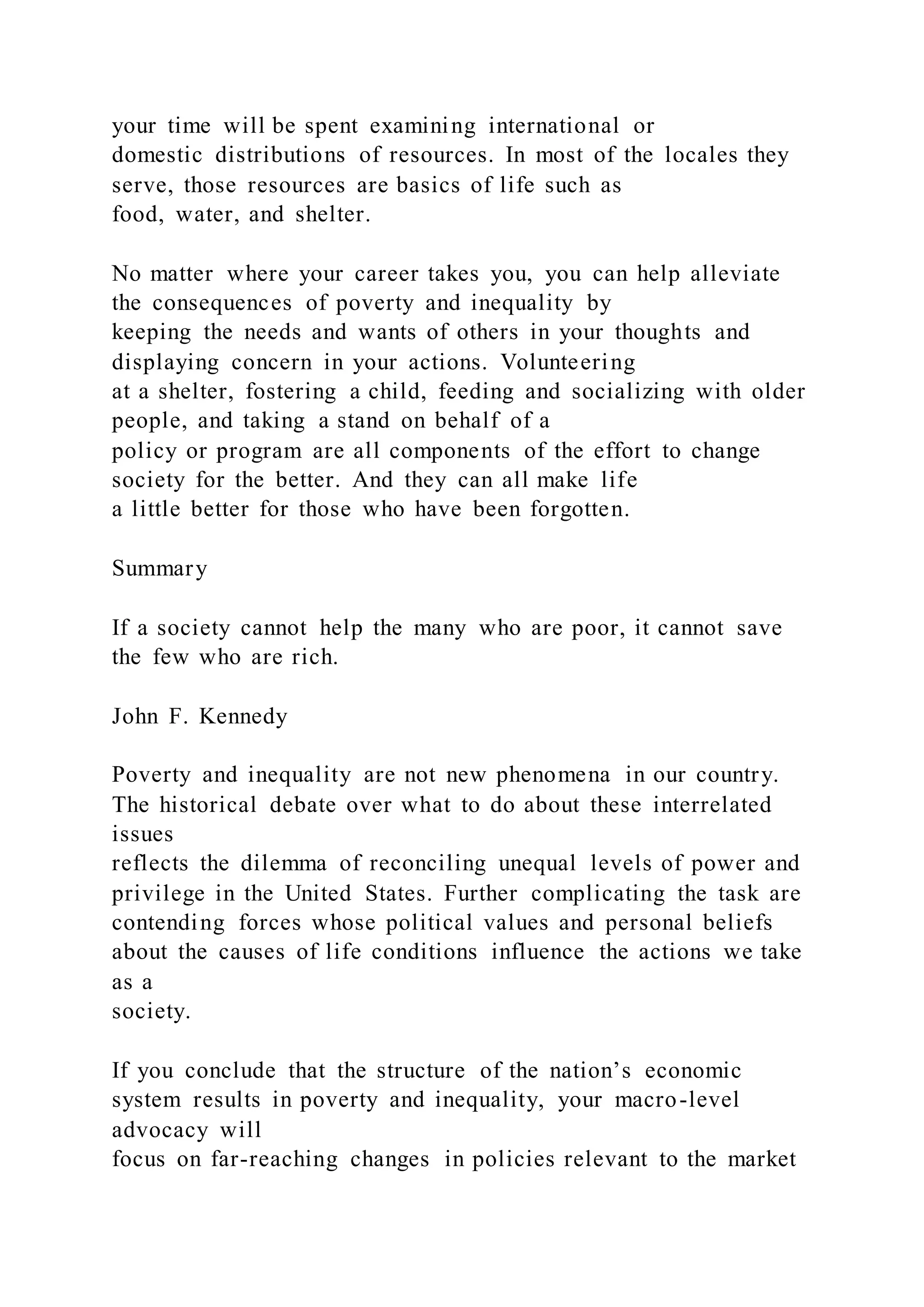your time will be spent examining international or
domestic distributions of resources. In most of the locales they
serve, those resources are basics of life such as
food, water, and shelter.
No matter where your career takes you, you can help alleviate
the consequences of poverty and inequality by
keeping the needs and wants of others in your thoughts and
displaying concern in your actions. Volunteering
at a shelter, fostering a child, feeding and socializing with older
people, and taking a stand on behalf of a
policy or program are all components of the effort to change
society for the better. And they can all make life
a little better for those who have been forgotten.
Summary
If a society cannot help the many who are poor, it cannot save
the few who are rich.
John F. Kennedy
Poverty and inequality are not new phenomena in our country.
The historical debate over what to do about these interrelated
issues
reflects the dilemma of reconciling unequal levels of power and
privilege in the United States. Further complicating the task are
contending forces whose political values and personal beliefs
about the causes of life conditions influence the actions we take
as a
society.
If you conclude that the structure of the nation’s economic
system results in poverty and inequality, your macro-level
advocacy will
focus on far-reaching changes in policies relevant to the market
 