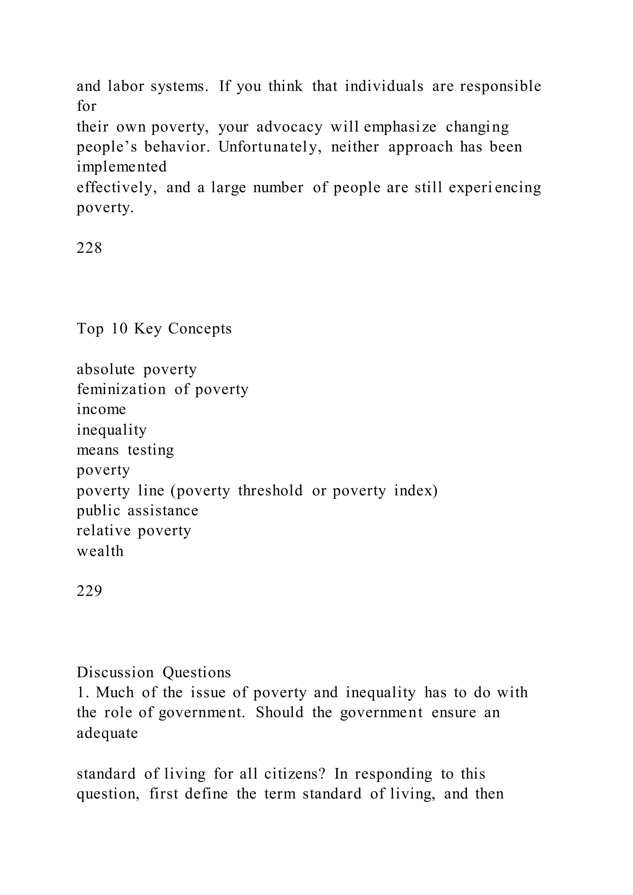 and labor systems. If you think that individuals are responsible
for
their own poverty, your advocacy will emphasize changing
people’s behavior. Unfortunately, neither approach has been
implemented
effectively, and a large number of people are still experi encing
poverty.
228
Top 10 Key Concepts
absolute poverty
feminization of poverty
income
inequality
means testing
poverty
poverty line (poverty threshold or poverty index)
public assistance
relative poverty
wealth
229
Discussion Questions
1. Much of the issue of poverty and inequality has to do with
the role of government. Should the government ensure an
adequate
standard of living for all citizens? In responding to this
question, first define the term standard of living, and then
 