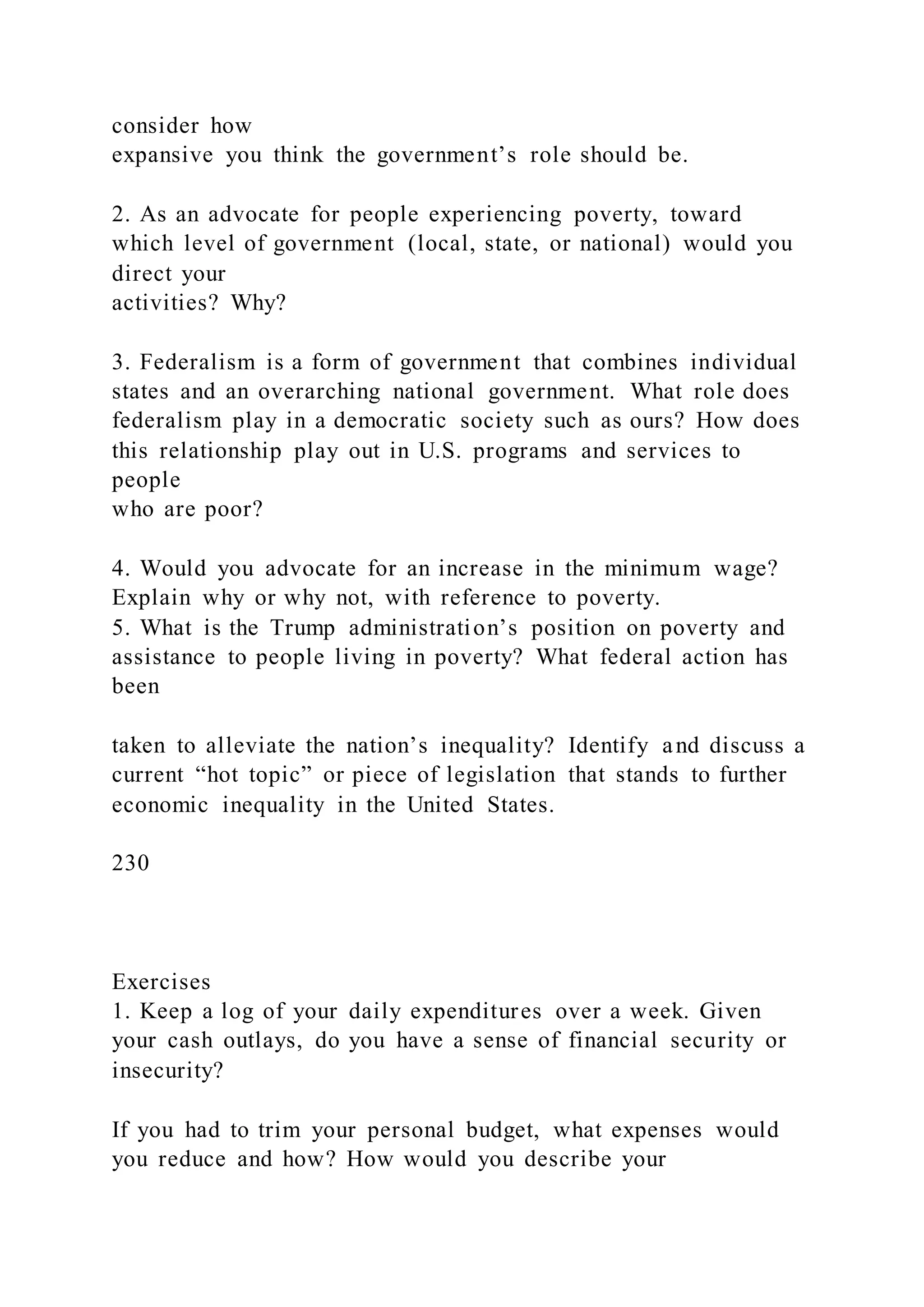 consider how
expansive you think the government’s role should be.
2. As an advocate for people experiencing poverty, toward
which level of government (local, state, or national) would you
direct your
activities? Why?
3. Federalism is a form of government that combines individual
states and an overarching national government. What role does
federalism play in a democratic society such as ours? How does
this relationship play out in U.S. programs and services to
people
who are poor?
4. Would you advocate for an increase in the minimum wage?
Explain why or why not, with reference to poverty.
5. What is the Trump administration’s position on poverty and
assistance to people living in poverty? What federal action has
been
taken to alleviate the nation’s inequality? Identify and discuss a
current “hot topic” or piece of legislation that stands to further
economic inequality in the United States.
230
Exercises
1. Keep a log of your daily expenditures over a week. Given
your cash outlays, do you have a sense of financial security or
insecurity?
If you had to trim your personal budget, what expenses would
you reduce and how? How would you describe your
 