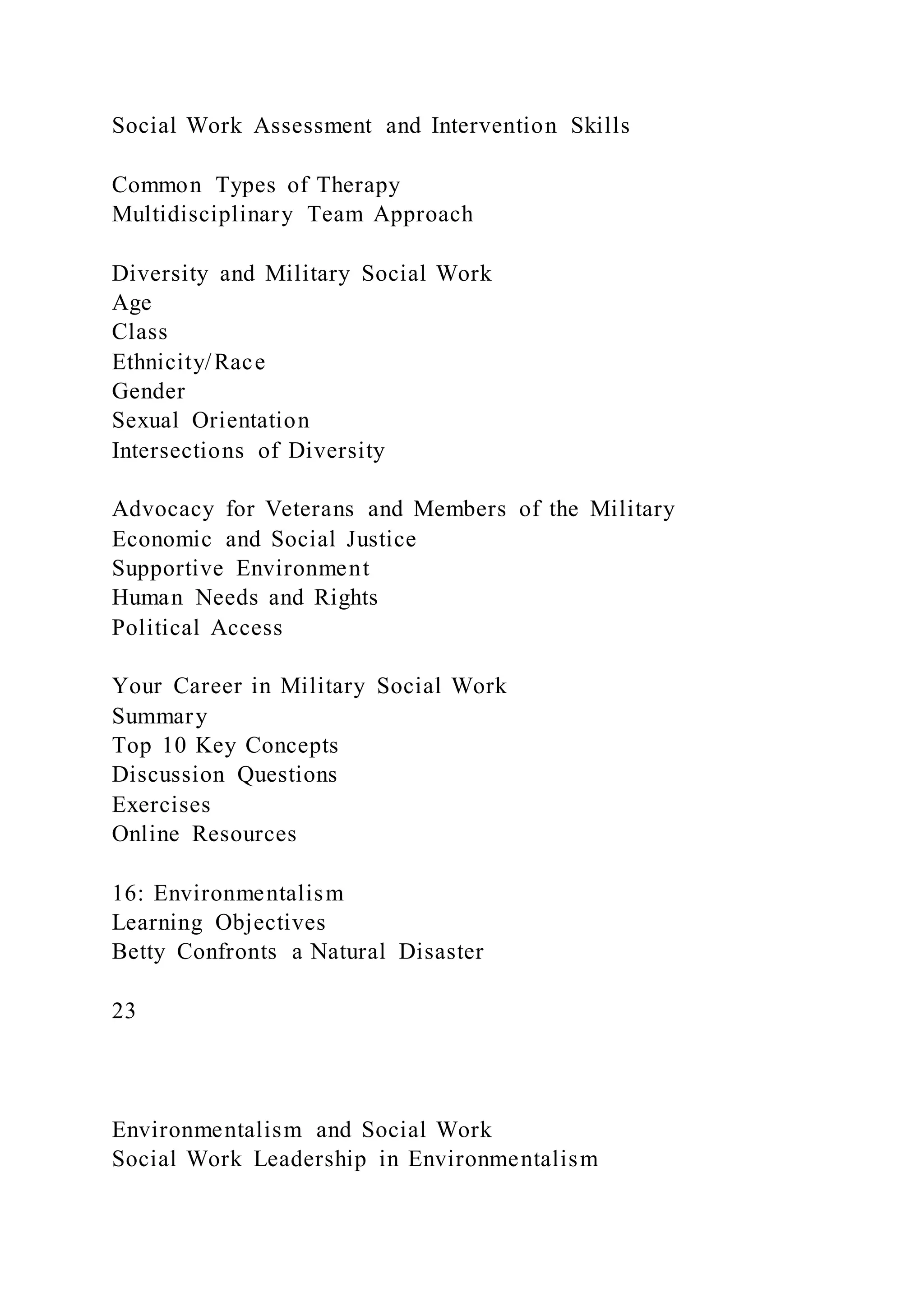 Social Work Assessment and Intervention Skills
Common Types of Therapy
Multidisciplinary Team Approach
Diversity and Military Social Work
Age
Class
Ethnicity/Race
Gender
Sexual Orientation
Intersections of Diversity
Advocacy for Veterans and Members of the Military
Economic and Social Justice
Supportive Environment
Human Needs and Rights
Political Access
Your Career in Military Social Work
Summary
Top 10 Key Concepts
Discussion Questions
Exercises
Online Resources
16: Environmentalism
Learning Objectives
Betty Confronts a Natural Disaster
23
Environmentalism and Social Work
Social Work Leadership in Environmentalism
 