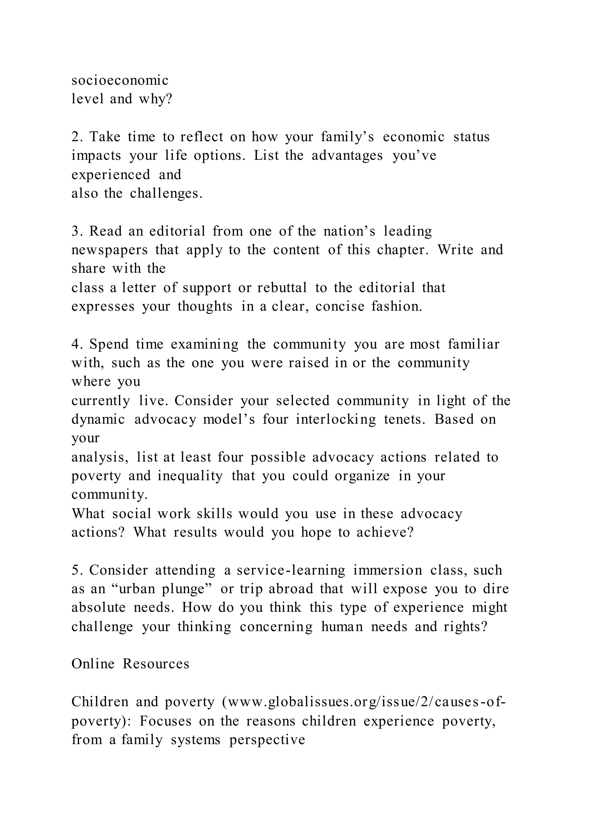socioeconomic
level and why?
2. Take time to reflect on how your family’s economic status
impacts your life options. List the advantages you’ve
experienced and
also the challenges.
3. Read an editorial from one of the nation’s leading
newspapers that apply to the content of this chapter. Write and
share with the
class a letter of support or rebuttal to the editorial that
expresses your thoughts in a clear, concise fashion.
4. Spend time examining the community you are most familiar
with, such as the one you were raised in or the community
where you
currently live. Consider your selected community in light of the
dynamic advocacy model’s four interlocking tenets. Based on
your
analysis, list at least four possible advocacy actions related to
poverty and inequality that you could organize in your
community.
What social work skills would you use in these advocacy
actions? What results would you hope to achieve?
5. Consider attending a service-learning immersion class, such
as an “urban plunge” or trip abroad that will expose you to dire
absolute needs. How do you think this type of experience might
challenge your thinking concerning human needs and rights?
Online Resources
Children and poverty (www.globalissues.org/issue/2/causes-of-
poverty): Focuses on the reasons children experience poverty,
from a family systems perspective
 