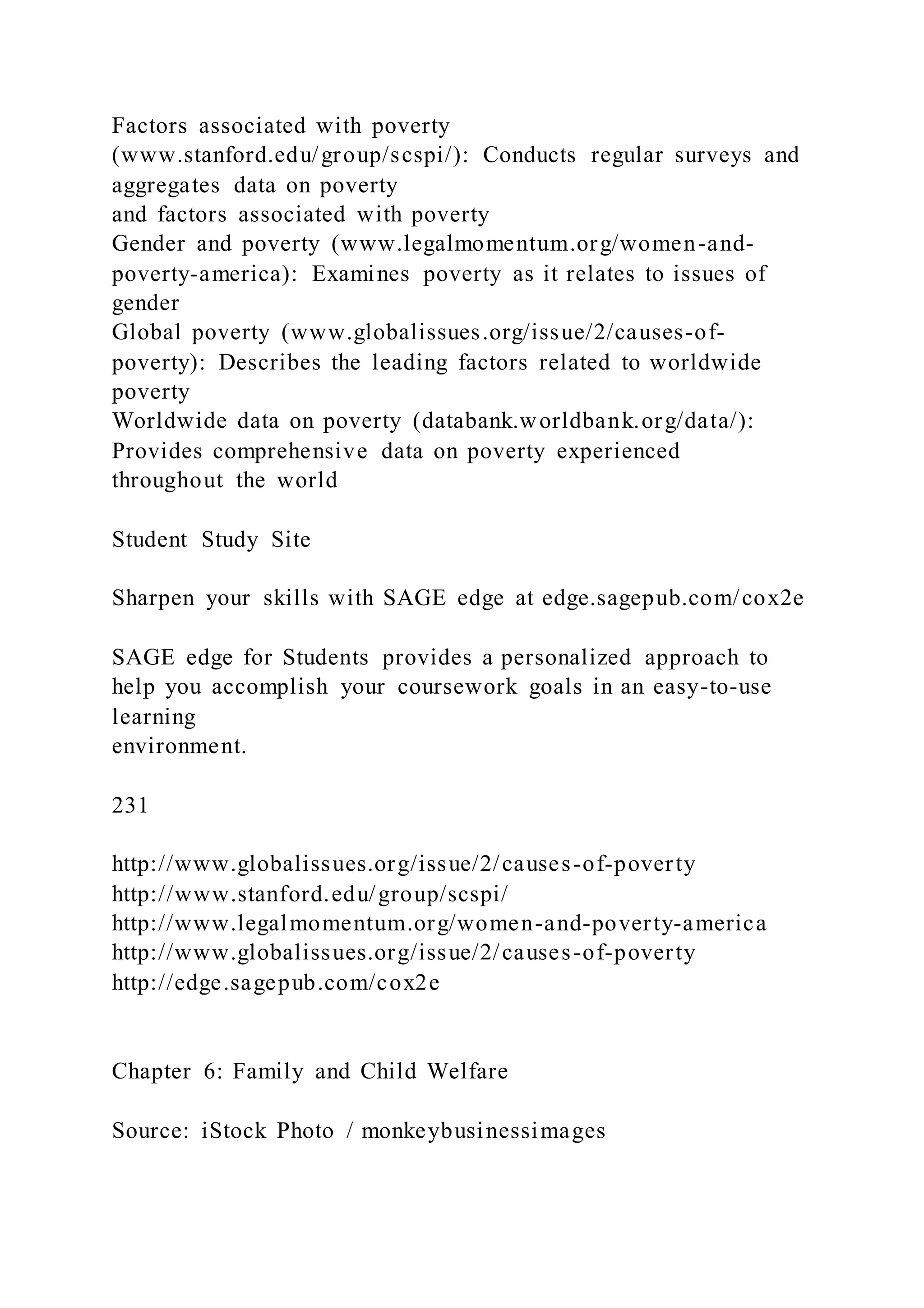 Factors associated with poverty
(www.stanford.edu/group/scspi/): Conducts regular surveys and
aggregates data on poverty
and factors associated with poverty
Gender and poverty (www.legalmomentum.org/women-and-
poverty-america): Examines poverty as it relates to issues of
gender
Global poverty (www.globalissues.org/issue/2/causes-of-
poverty): Describes the leading factors related to worldwide
poverty
Worldwide data on poverty (databank.worldbank.org/data/):
Provides comprehensive data on poverty experienced
throughout the world
Student Study Site
Sharpen your skills with SAGE edge at edge.sagepub.com/cox2e
SAGE edge for Students provides a personalized approach to
help you accomplish your coursework goals in an easy-to-use
learning
environment.
231
http://www.globalissues.org/issue/2/causes-of-poverty
http://www.stanford.edu/group/scspi/
http://www.legalmomentum.org/women-and-poverty-america
http://www.globalissues.org/issue/2/causes-of-poverty
http://edge.sagepub.com/cox2e
Chapter 6: Family and Child Welfare
Source: iStock Photo / monkeybusinessimages
 