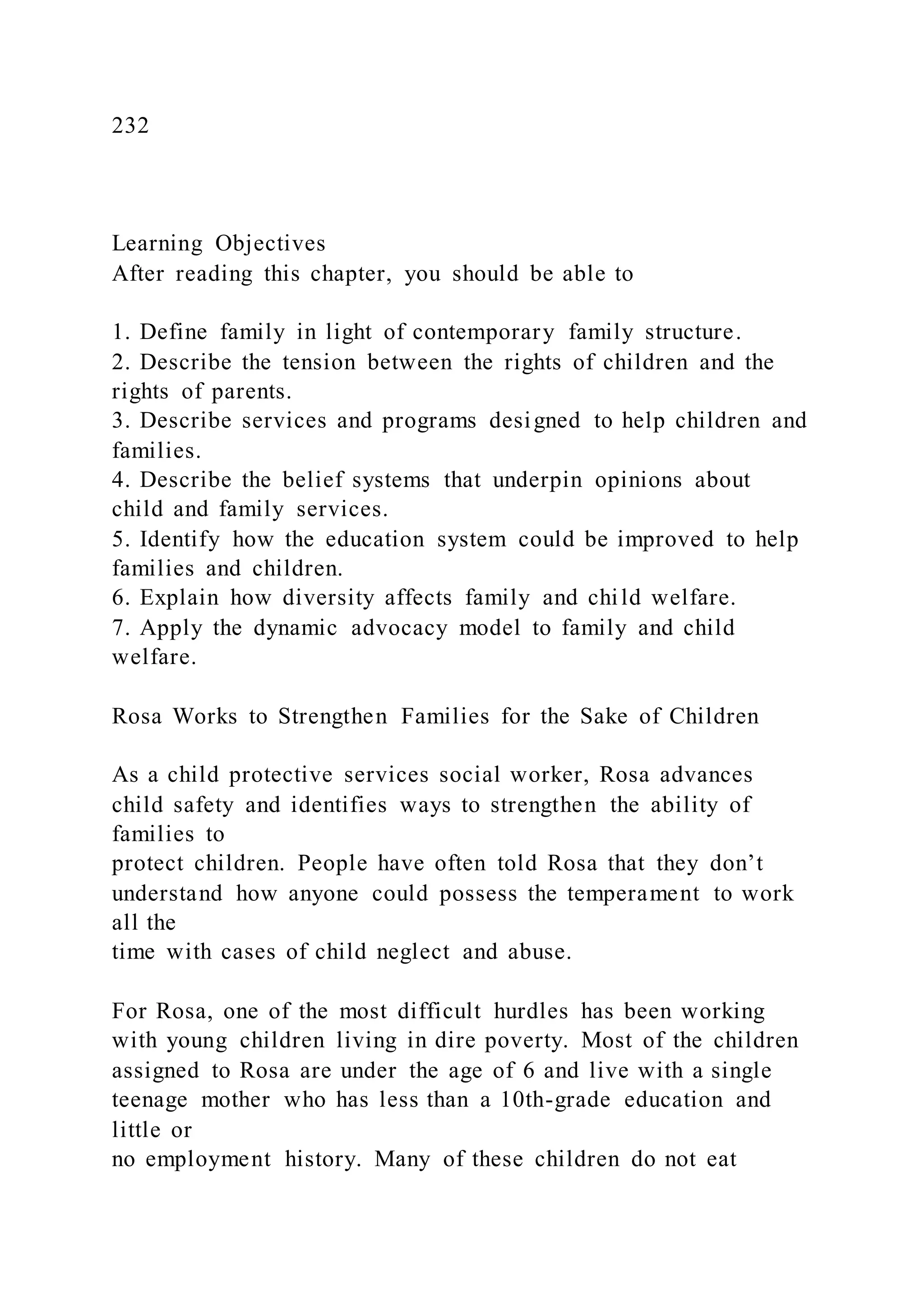 232
Learning Objectives
After reading this chapter, you should be able to
1. Define family in light of contemporary family structure.
2. Describe the tension between the rights of children and the
rights of parents.
3. Describe services and programs designed to help children and
families.
4. Describe the belief systems that underpin opinions about
child and family services.
5. Identify how the education system could be improved to help
families and children.
6. Explain how diversity affects family and child welfare.
7. Apply the dynamic advocacy model to family and child
welfare.
Rosa Works to Strengthen Families for the Sake of Children
As a child protective services social worker, Rosa advances
child safety and identifies ways to strengthen the ability of
families to
protect children. People have often told Rosa that they don’t
understand how anyone could possess the temperament to work
all the
time with cases of child neglect and abuse.
For Rosa, one of the most difficult hurdles has been working
with young children living in dire poverty. Most of the children
assigned to Rosa are under the age of 6 and live with a single
teenage mother who has less than a 10th-grade education and
little or
no employment history. Many of these children do not eat
 