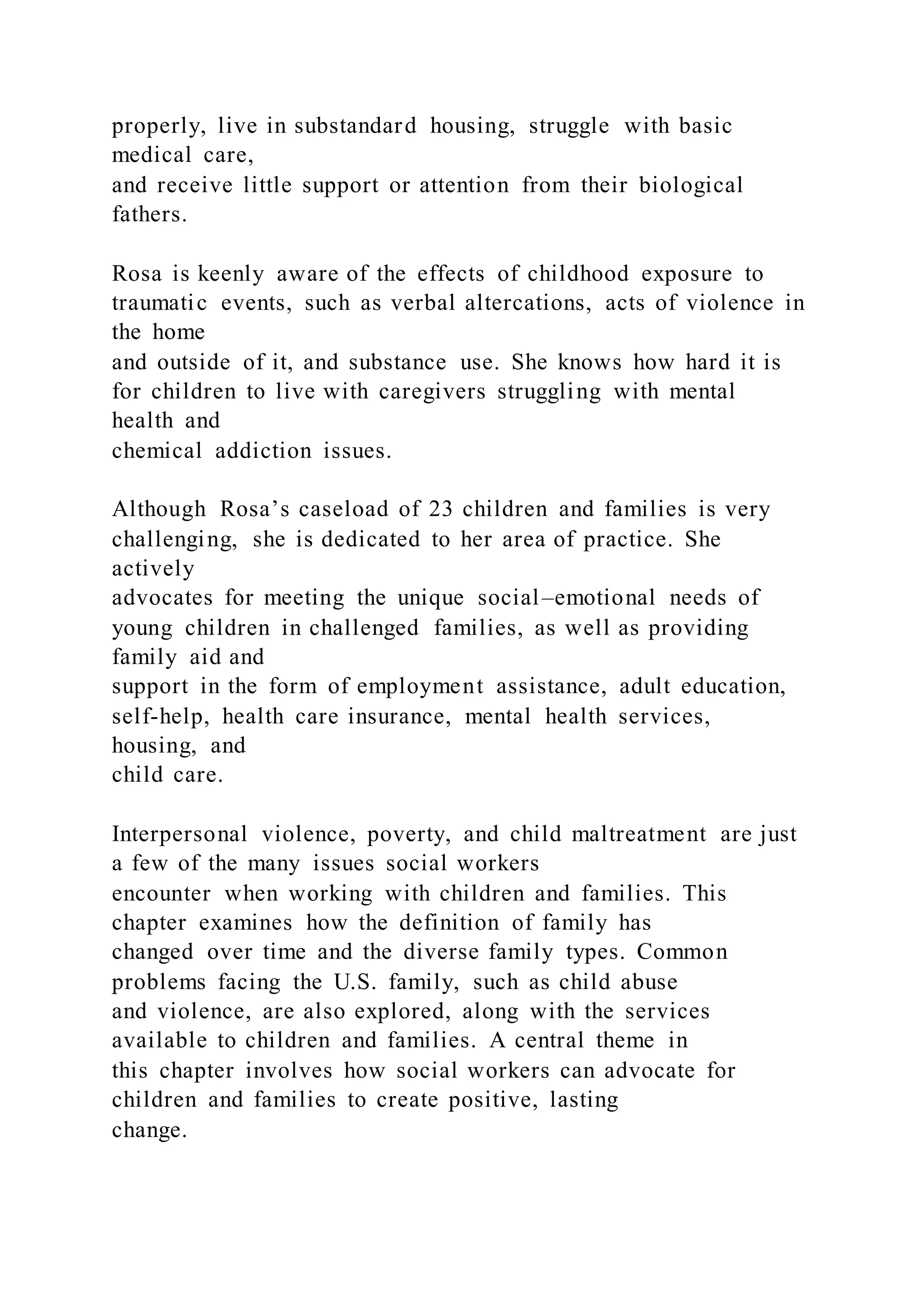 properly, live in substandard housing, struggle with basic
medical care,
and receive little support or attention from their biological
fathers.
Rosa is keenly aware of the effects of childhood exposure to
traumatic events, such as verbal altercations, acts of violence in
the home
and outside of it, and substance use. She knows how hard it is
for children to live with caregivers struggling with mental
health and
chemical addiction issues.
Although Rosa’s caseload of 23 children and families is very
challenging, she is dedicated to her area of practice. She
actively
advocates for meeting the unique social–emotional needs of
young children in challenged families, as well as providing
family aid and
support in the form of employment assistance, adult education,
self-help, health care insurance, mental health services,
housing, and
child care.
Interpersonal violence, poverty, and child maltreatment are just
a few of the many issues social workers
encounter when working with children and families. This
chapter examines how the definition of family has
changed over time and the diverse family types. Common
problems facing the U.S. family, such as child abuse
and violence, are also explored, along with the services
available to children and families. A central theme in
this chapter involves how social workers can advocate for
children and families to create positive, lasting
change.
 