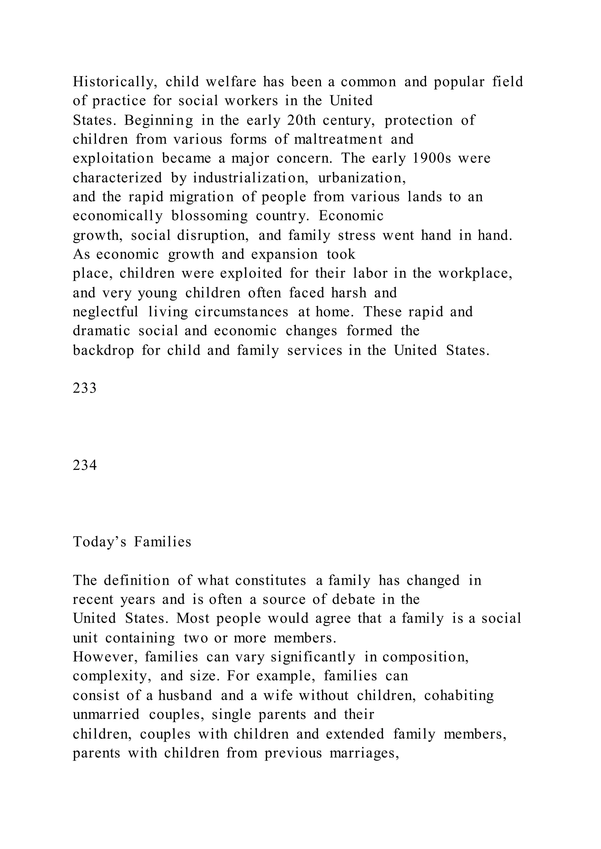 Historically, child welfare has been a common and popular field
of practice for social workers in the United
States. Beginning in the early 20th century, protection of
children from various forms of maltreatment and
exploitation became a major concern. The early 1900s were
characterized by industrialization, urbanization,
and the rapid migration of people from various lands to an
economically blossoming country. Economic
growth, social disruption, and family stress went hand in hand.
As economic growth and expansion took
place, children were exploited for their labor in the workplace,
and very young children often faced harsh and
neglectful living circumstances at home. These rapid and
dramatic social and economic changes formed the
backdrop for child and family services in the United States.
233
234
Today’s Families
The definition of what constitutes a family has changed in
recent years and is often a source of debate in the
United States. Most people would agree that a family is a social
unit containing two or more members.
However, families can vary significantly in composition,
complexity, and size. For example, families can
consist of a husband and a wife without children, cohabiting
unmarried couples, single parents and their
children, couples with children and extended family members,
parents with children from previous marriages,
 