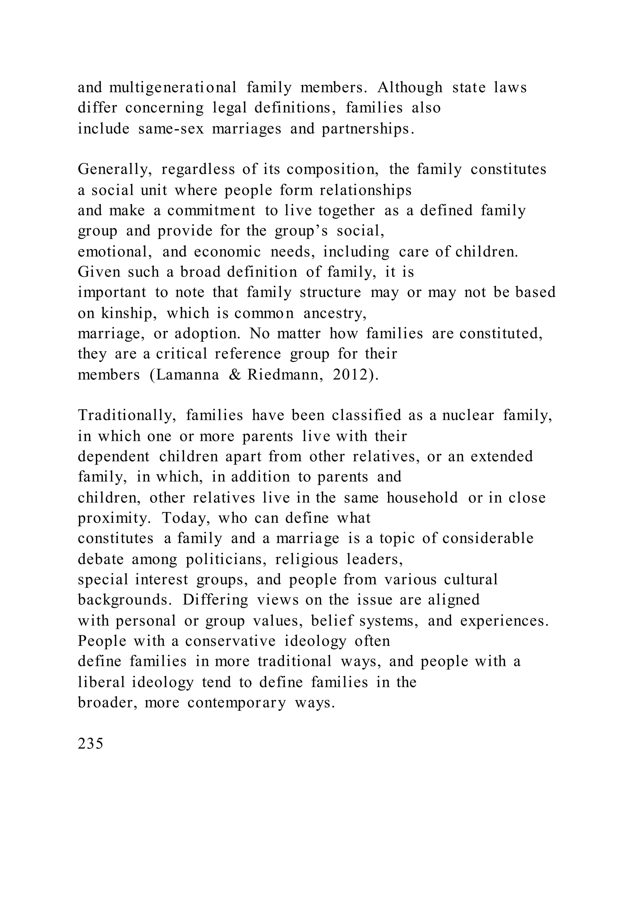 and multigenerational family members. Although state laws
differ concerning legal definitions, families also
include same-sex marriages and partnerships.
Generally, regardless of its composition, the family constitutes
a social unit where people form relationships
and make a commitment to live together as a defined family
group and provide for the group’s social,
emotional, and economic needs, including care of children.
Given such a broad definition of family, it is
important to note that family structure may or may not be based
on kinship, which is common ancestry,
marriage, or adoption. No matter how families are constituted,
they are a critical reference group for their
members (Lamanna & Riedmann, 2012).
Traditionally, families have been classified as a nuclear family,
in which one or more parents live with their
dependent children apart from other relatives, or an extended
family, in which, in addition to parents and
children, other relatives live in the same household or in close
proximity. Today, who can define what
constitutes a family and a marriage is a topic of considerable
debate among politicians, religious leaders,
special interest groups, and people from various cultural
backgrounds. Differing views on the issue are aligned
with personal or group values, belief systems, and experiences.
People with a conservative ideology often
define families in more traditional ways, and people with a
liberal ideology tend to define families in the
broader, more contemporary ways.
235
 