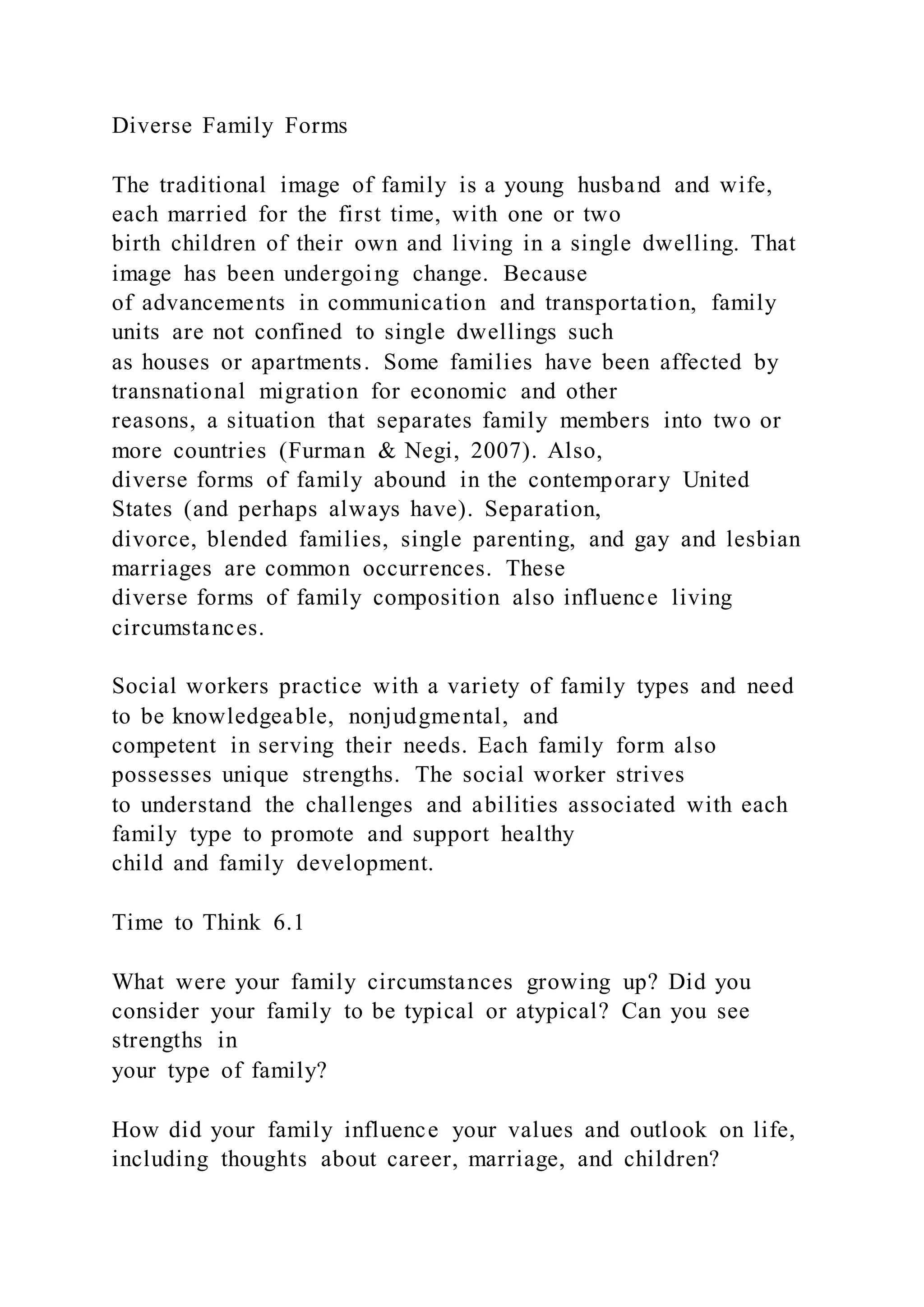Diverse Family Forms
The traditional image of family is a young husband and wife,
each married for the first time, with one or two
birth children of their own and living in a single dwelling. That
image has been undergoing change. Because
of advancements in communication and transportation, family
units are not confined to single dwellings such
as houses or apartments. Some families have been affected by
transnational migration for economic and other
reasons, a situation that separates family members into two or
more countries (Furman & Negi, 2007). Also,
diverse forms of family abound in the contemporary United
States (and perhaps always have). Separation,
divorce, blended families, single parenting, and gay and lesbian
marriages are common occurrences. These
diverse forms of family composition also influence living
circumstances.
Social workers practice with a variety of family types and need
to be knowledgeable, nonjudgmental, and
competent in serving their needs. Each family form also
possesses unique strengths. The social worker strives
to understand the challenges and abilities associated with each
family type to promote and support healthy
child and family development.
Time to Think 6.1
What were your family circumstances growing up? Did you
consider your family to be typical or atypical? Can you see
strengths in
your type of family?
How did your family influence your values and outlook on life,
including thoughts about career, marriage, and children?
 