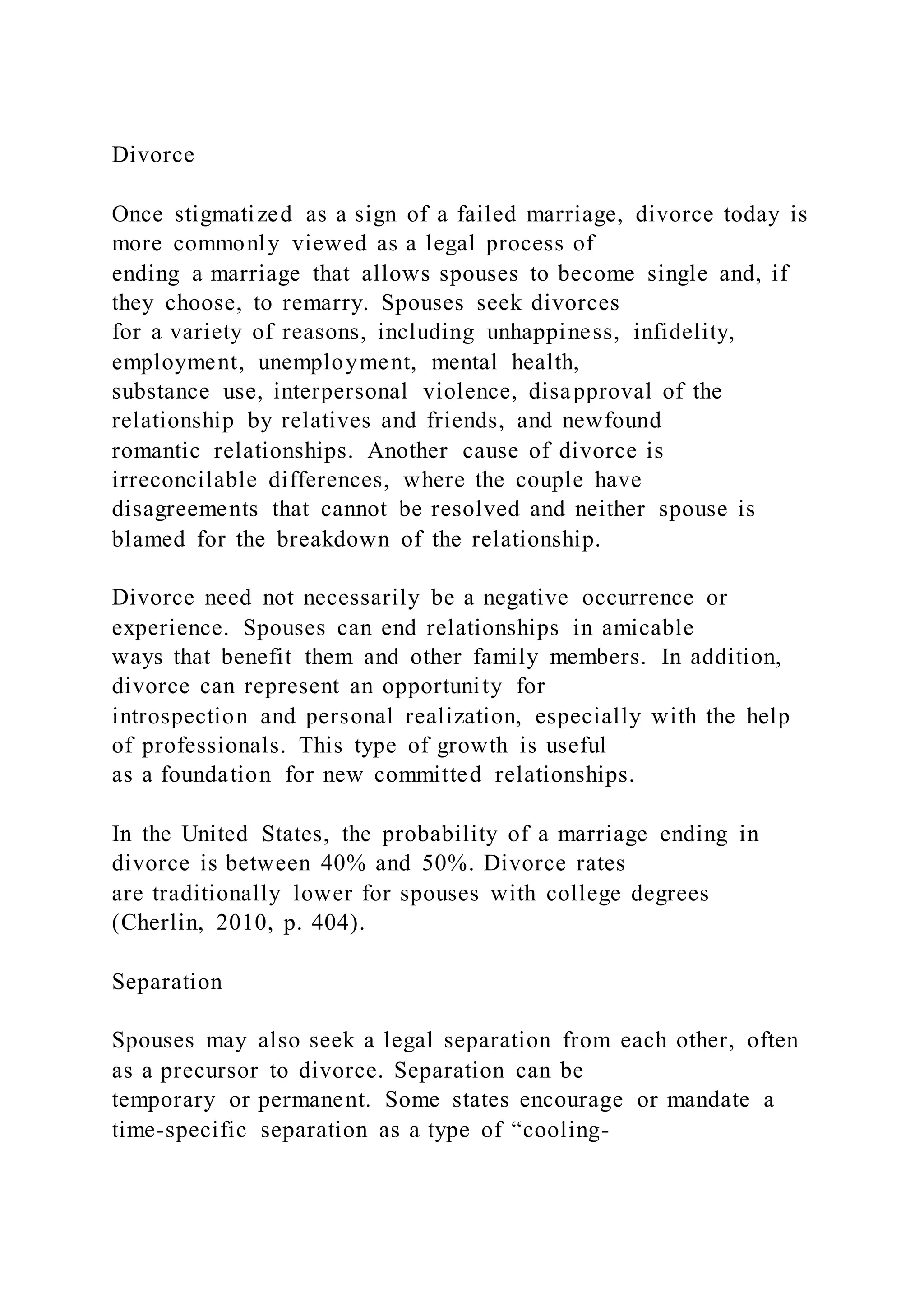 Divorce
Once stigmatized as a sign of a failed marriage, divorce today is
more commonly viewed as a legal process of
ending a marriage that allows spouses to become single and, if
they choose, to remarry. Spouses seek divorces
for a variety of reasons, including unhappiness, infidelity,
employment, unemployment, mental health,
substance use, interpersonal violence, disapproval of the
relationship by relatives and friends, and newfound
romantic relationships. Another cause of divorce is
irreconcilable differences, where the couple have
disagreements that cannot be resolved and neither spouse is
blamed for the breakdown of the relationship.
Divorce need not necessarily be a negative occurrence or
experience. Spouses can end relationships in amicable
ways that benefit them and other family members. In addition,
divorce can represent an opportunity for
introspection and personal realization, especially with the help
of professionals. This type of growth is useful
as a foundation for new committed relationships.
In the United States, the probability of a marriage ending in
divorce is between 40% and 50%. Divorce rates
are traditionally lower for spouses with college degrees
(Cherlin, 2010, p. 404).
Separation
Spouses may also seek a legal separation from each other, often
as a precursor to divorce. Separation can be
temporary or permanent. Some states encourage or mandate a
time-specific separation as a type of “cooling-
 