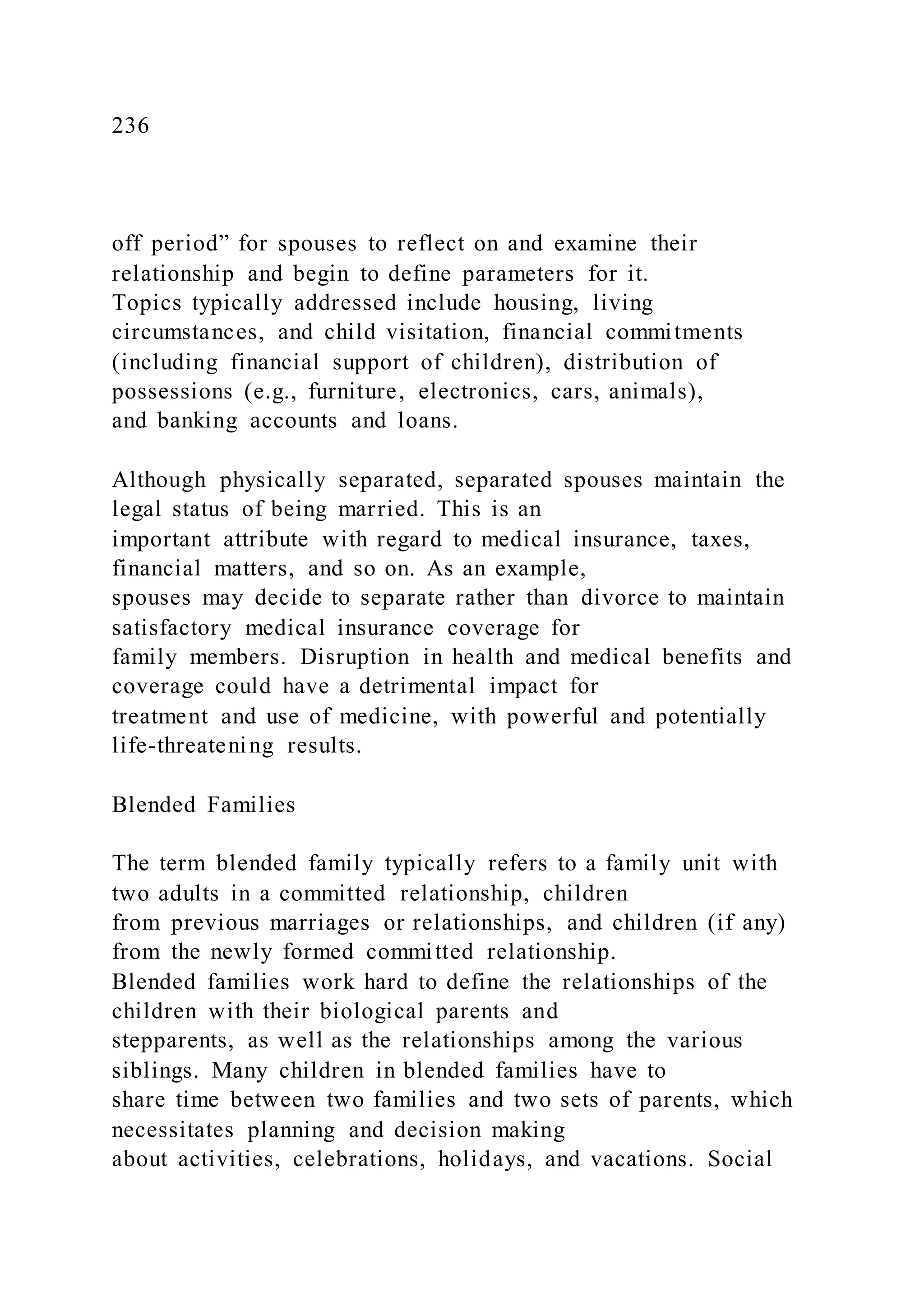 236
off period” for spouses to reflect on and examine their
relationship and begin to define parameters for it.
Topics typically addressed include housing, living
circumstances, and child visitation, financial commitments
(including financial support of children), distribution of
possessions (e.g., furniture, electronics, cars, animals),
and banking accounts and loans.
Although physically separated, separated spouses maintain the
legal status of being married. This is an
important attribute with regard to medical insurance, taxes,
financial matters, and so on. As an example,
spouses may decide to separate rather than divorce to maintain
satisfactory medical insurance coverage for
family members. Disruption in health and medical benefits and
coverage could have a detrimental impact for
treatment and use of medicine, with powerful and potentially
life-threatening results.
Blended Families
The term blended family typically refers to a family unit with
two adults in a committed relationship, children
from previous marriages or relationships, and children (if any)
from the newly formed committed relationship.
Blended families work hard to define the relationships of the
children with their biological parents and
stepparents, as well as the relationships among the various
siblings. Many children in blended families have to
share time between two families and two sets of parents, which
necessitates planning and decision making
about activities, celebrations, holidays, and vacations. Social
 