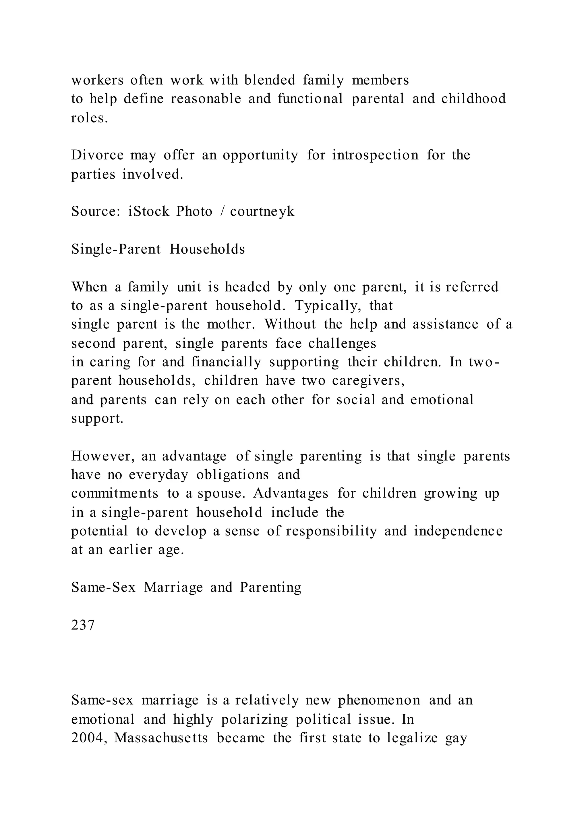 workers often work with blended family members
to help define reasonable and functional parental and childhood
roles.
Divorce may offer an opportunity for introspection for the
parties involved.
Source: iStock Photo / courtneyk
Single-Parent Households
When a family unit is headed by only one parent, it is referred
to as a single-parent household. Typically, that
single parent is the mother. Without the help and assistance of a
second parent, single parents face challenges
in caring for and financially supporting their children. In two-
parent households, children have two caregivers,
and parents can rely on each other for social and emotional
support.
However, an advantage of single parenting is that single parents
have no everyday obligations and
commitments to a spouse. Advantages for children growing up
in a single-parent household include the
potential to develop a sense of responsibility and independence
at an earlier age.
Same-Sex Marriage and Parenting
237
Same-sex marriage is a relatively new phenomenon and an
emotional and highly polarizing political issue. In
2004, Massachusetts became the first state to legalize gay
 