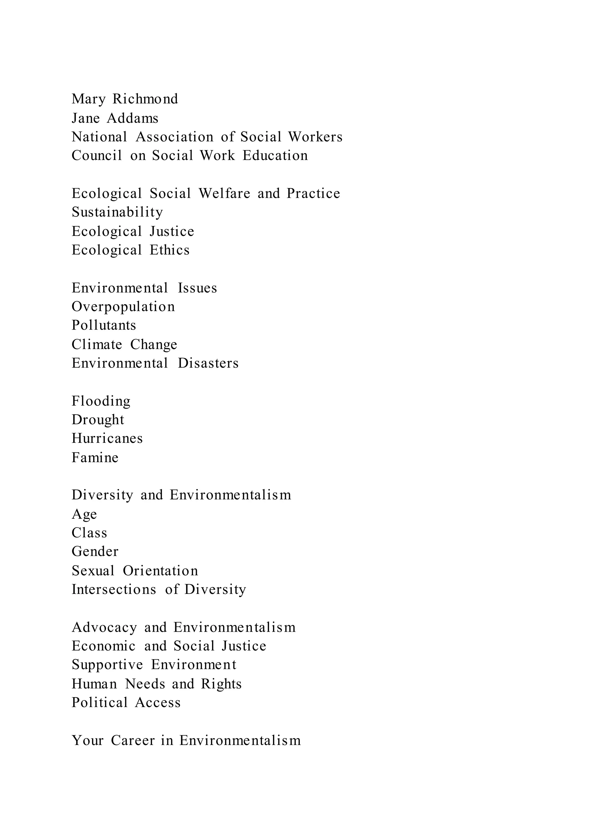Mary Richmond
Jane Addams
National Association of Social Workers
Council on Social Work Education
Ecological Social Welfare and Practice
Sustainability
Ecological Justice
Ecological Ethics
Environmental Issues
Overpopulation
Pollutants
Climate Change
Environmental Disasters
Flooding
Drought
Hurricanes
Famine
Diversity and Environmentalism
Age
Class
Gender
Sexual Orientation
Intersections of Diversity
Advocacy and Environmentalism
Economic and Social Justice
Supportive Environment
Human Needs and Rights
Political Access
Your Career in Environmentalism
 
