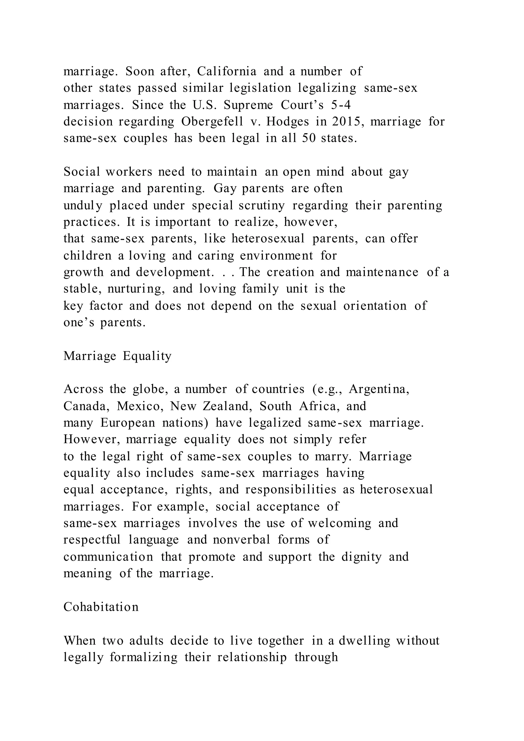 marriage. Soon after, California and a number of
other states passed similar legislation legalizing same-sex
marriages. Since the U.S. Supreme Court’s 5-4
decision regarding Obergefell v. Hodges in 2015, marriage for
same-sex couples has been legal in all 50 states.
Social workers need to maintain an open mind about gay
marriage and parenting. Gay parents are often
unduly placed under special scrutiny regarding their parenting
practices. It is important to realize, however,
that same-sex parents, like heterosexual parents, can offer
children a loving and caring environment for
growth and development. . . The creation and maintenance of a
stable, nurturing, and loving family unit is the
key factor and does not depend on the sexual orientation of
one’s parents.
Marriage Equality
Across the globe, a number of countries (e.g., Argentina,
Canada, Mexico, New Zealand, South Africa, and
many European nations) have legalized same-sex marriage.
However, marriage equality does not simply refer
to the legal right of same-sex couples to marry. Marriage
equality also includes same-sex marriages having
equal acceptance, rights, and responsibilities as heterosexual
marriages. For example, social acceptance of
same-sex marriages involves the use of welcoming and
respectful language and nonverbal forms of
communication that promote and support the dignity and
meaning of the marriage.
Cohabitation
When two adults decide to live together in a dwelling without
legally formalizing their relationship through
 