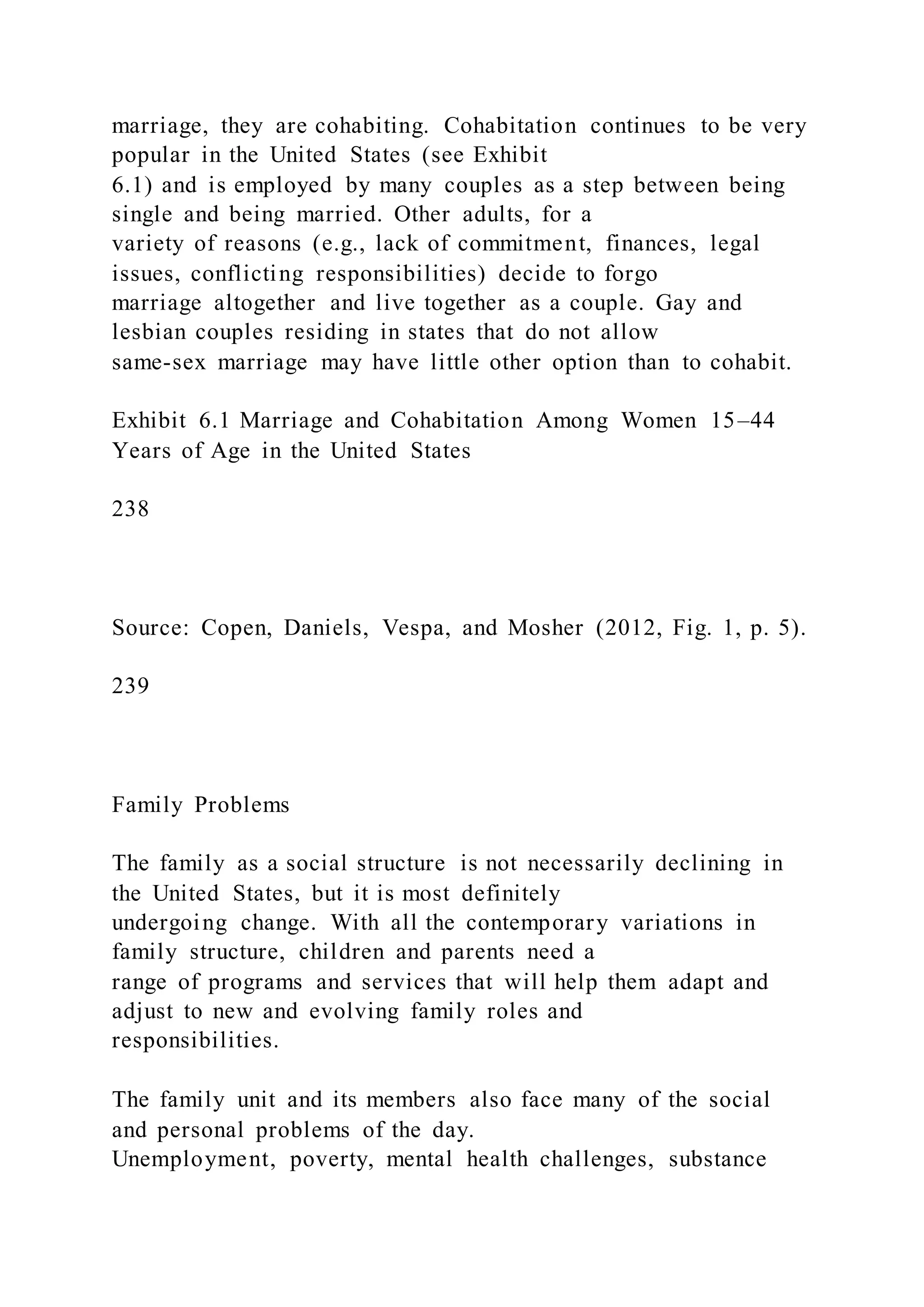 marriage, they are cohabiting. Cohabitation continues to be very
popular in the United States (see Exhibit
6.1) and is employed by many couples as a step between being
single and being married. Other adults, for a
variety of reasons (e.g., lack of commitment, finances, legal
issues, conflicting responsibilities) decide to forgo
marriage altogether and live together as a couple. Gay and
lesbian couples residing in states that do not allow
same-sex marriage may have little other option than to cohabit.
Exhibit 6.1 Marriage and Cohabitation Among Women 15–44
Years of Age in the United States
238
Source: Copen, Daniels, Vespa, and Mosher (2012, Fig. 1, p. 5).
239
Family Problems
The family as a social structure is not necessarily declining in
the United States, but it is most definitely
undergoing change. With all the contemporary variations in
family structure, children and parents need a
range of programs and services that will help them adapt and
adjust to new and evolving family roles and
responsibilities.
The family unit and its members also face many of the social
and personal problems of the day.
Unemployment, poverty, mental health challenges, substance
 